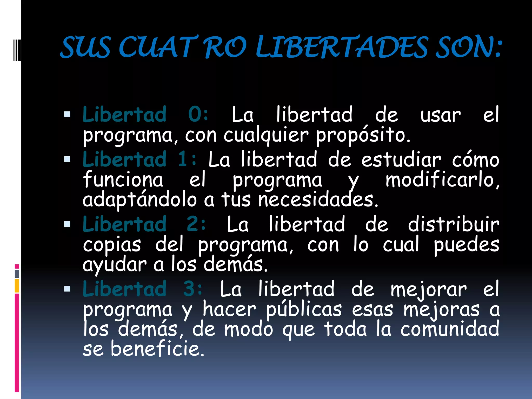 SUS CUAT RO LIBERTADES SON:
 Libertad 0: La libertad de usar el
programa, con cualquier propósito.
 Libertad 1: La libertad de estudiar cómo
funciona el programa y modificarlo,
adaptándolo a tus necesidades.
 Libertad 2: La libertad de distribuir
copias del programa, con lo cual puedes
ayudar a los demás.
 Libertad 3: La libertad de mejorar el
programa y hacer públicas esas mejoras a
los demás, de modo que toda la comunidad
se beneficie.
 