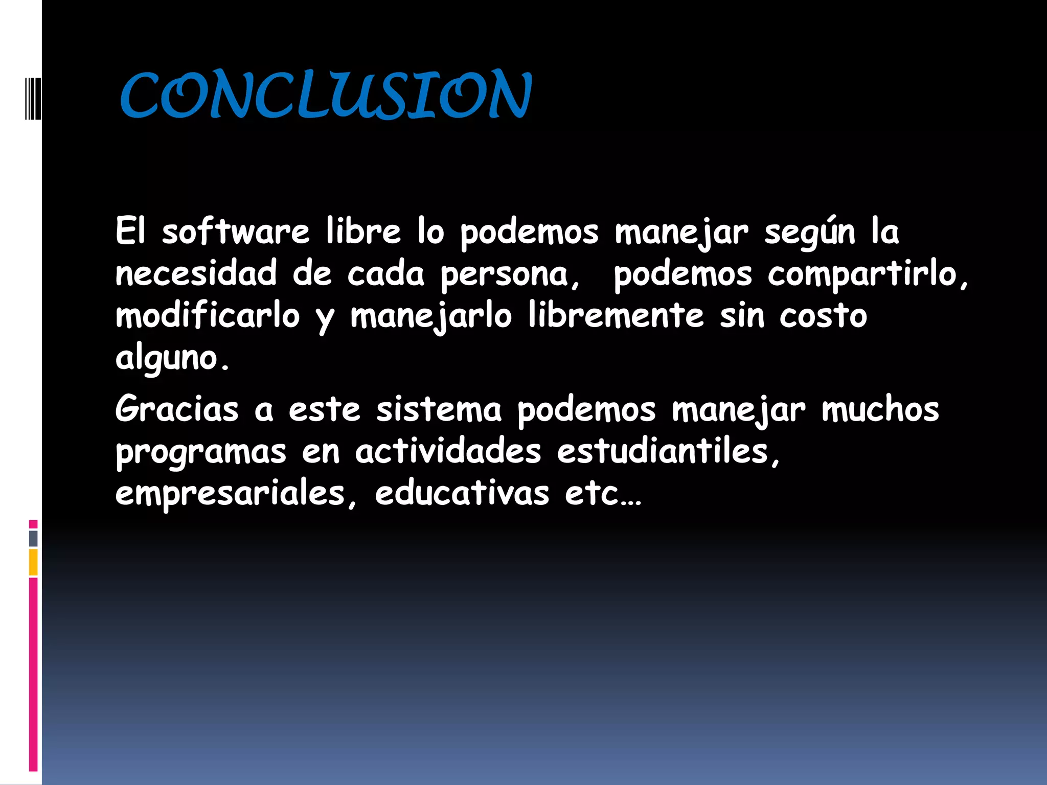 CONCLUSION
El software libre lo podemos manejar según la
necesidad de cada persona, podemos compartirlo,
modificarlo y manejarlo libremente sin costo
alguno.
Gracias a este sistema podemos manejar muchos
programas en actividades estudiantiles,
empresariales, educativas etc…
 