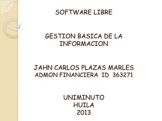 SOFTWARE LIBRE
GESTION BASICA DE LA
INFORMACION
JAHN CARLOS PLAZAS MARLES
ADMON FINANCIERA ID 363271
UNIMINUTO
HUILA
2013
 