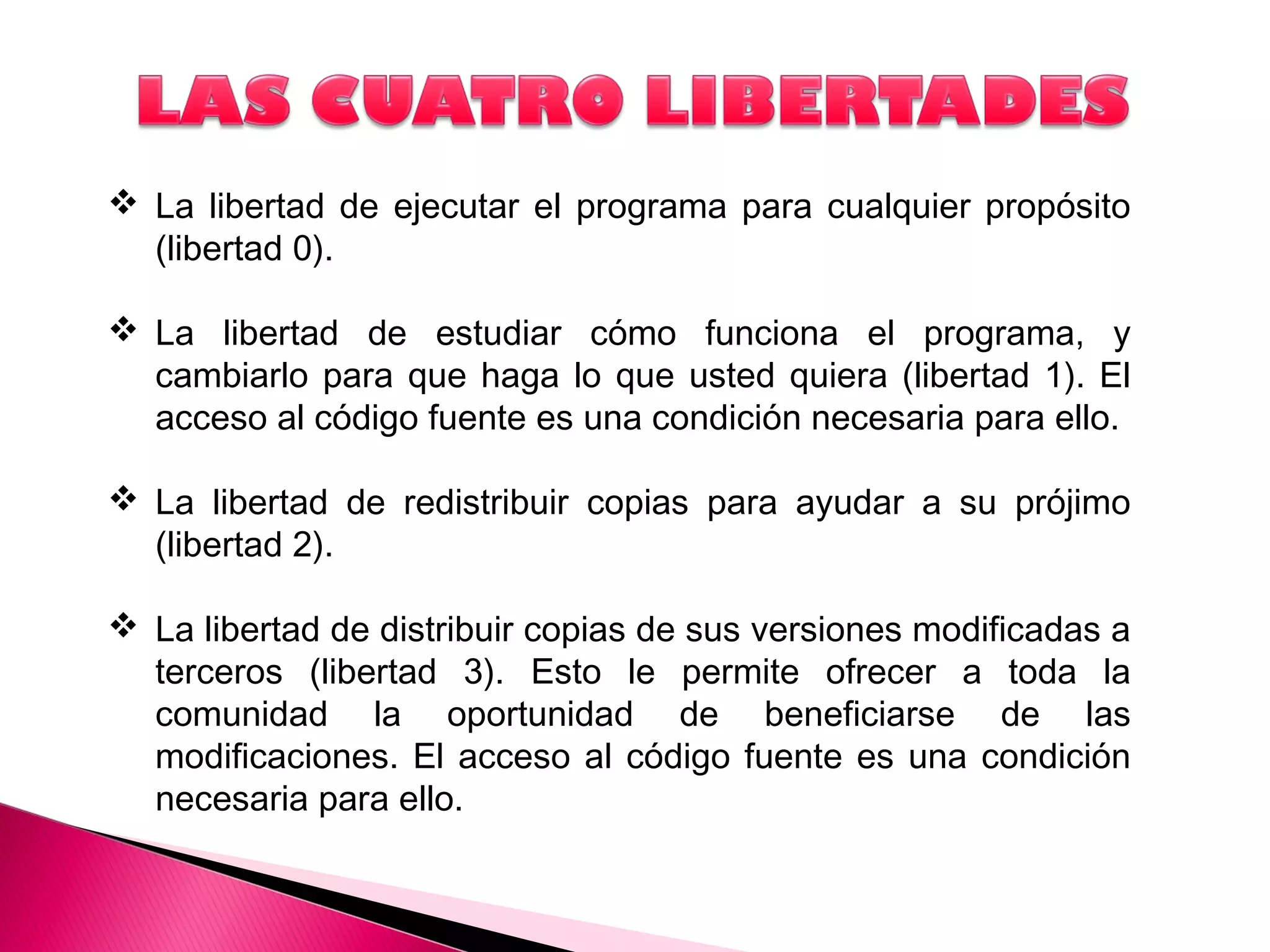  La libertad de ejecutar el programa para cualquier propósito
(libertad 0).
 La libertad de estudiar cómo funciona el programa, y
cambiarlo para que haga lo que usted quiera (libertad 1). El
acceso al código fuente es una condición necesaria para ello.
 La libertad de redistribuir copias para ayudar a su prójimo
(libertad 2).
 La libertad de distribuir copias de sus versiones modificadas a
terceros (libertad 3). Esto le permite ofrecer a toda la
comunidad la oportunidad de beneficiarse de las
modificaciones. El acceso al código fuente es una condición
necesaria para ello.
 