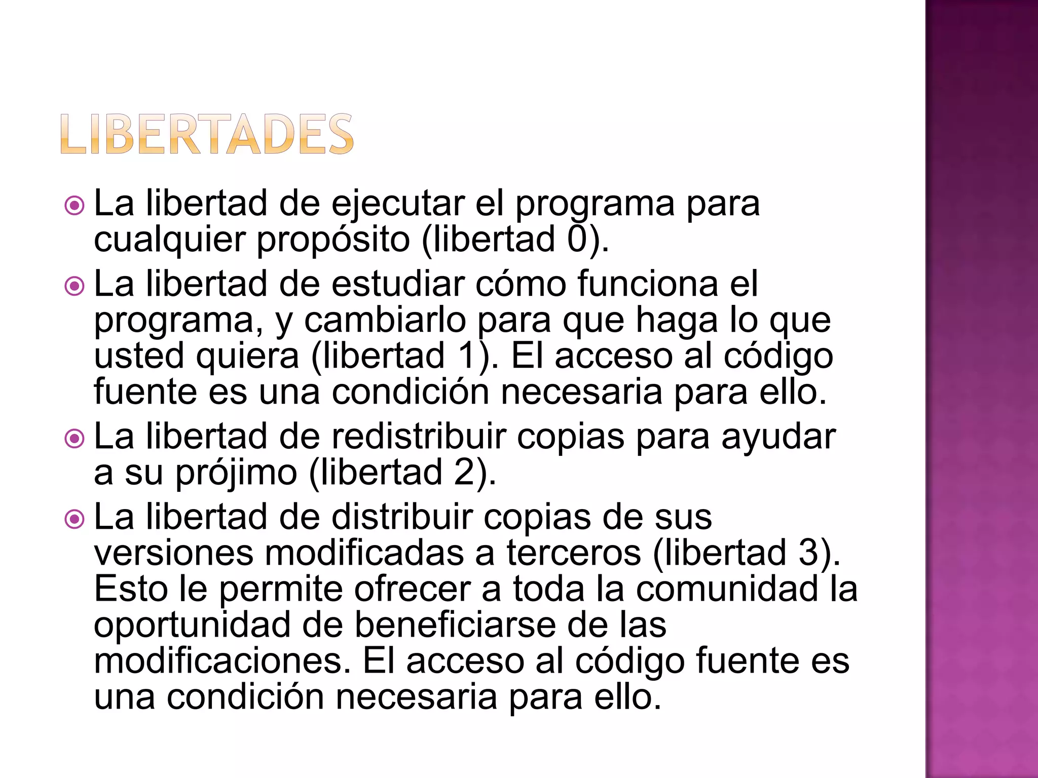  La libertad de ejecutar el programa para
cualquier propósito (libertad 0).
 La libertad de estudiar cómo funciona el
programa, y cambiarlo para que haga lo que
usted quiera (libertad 1). El acceso al código
fuente es una condición necesaria para ello.
 La libertad de redistribuir copias para ayudar
a su prójimo (libertad 2).
 La libertad de distribuir copias de sus
versiones modificadas a terceros (libertad 3).
Esto le permite ofrecer a toda la comunidad la
oportunidad de beneficiarse de las
modificaciones. El acceso al código fuente es
una condición necesaria para ello.
 