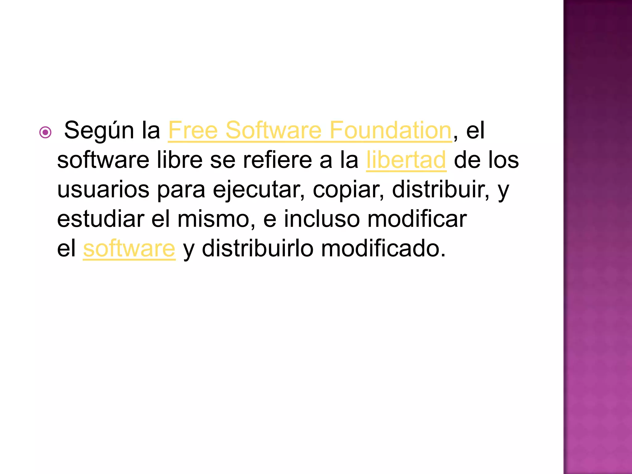  Según la Free Software Foundation, el
software libre se refiere a la libertad de los
usuarios para ejecutar, copiar, distribuir, y
estudiar el mismo, e incluso modificar
el software y distribuirlo modificado.
 