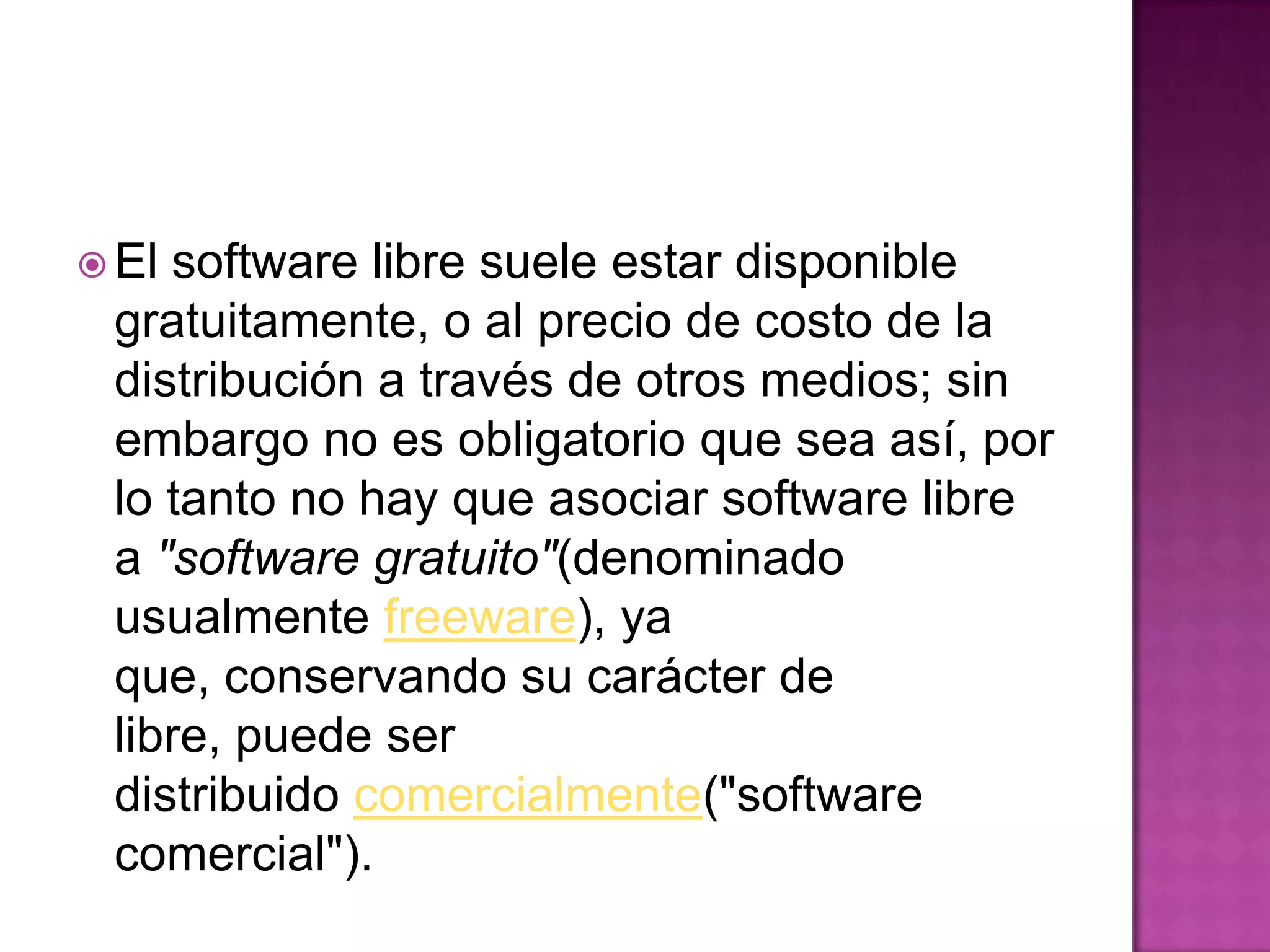  El software libre suele estar disponible
gratuitamente, o al precio de costo de la
distribución a través de otros medios; sin
embargo no es obligatorio que sea así, por
lo tanto no hay que asociar software libre
a "software gratuito"(denominado
usualmente freeware), ya
que, conservando su carácter de
libre, puede ser
distribuido comercialmente("software
comercial").
 