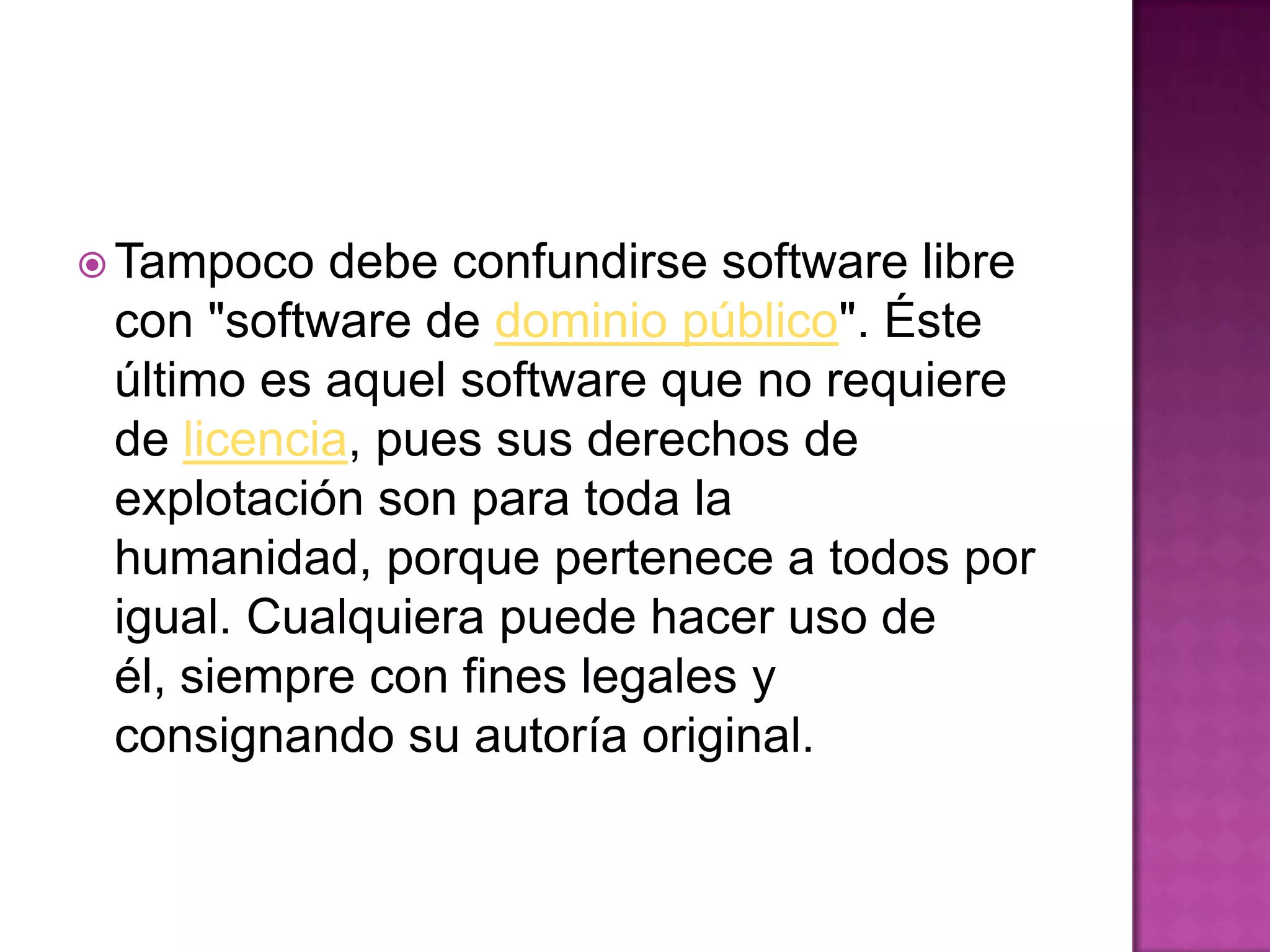  Tampoco debe confundirse software libre
con "software de dominio público". Éste
último es aquel software que no requiere
de licencia, pues sus derechos de
explotación son para toda la
humanidad, porque pertenece a todos por
igual. Cualquiera puede hacer uso de
él, siempre con fines legales y
consignando su autoría original.
 