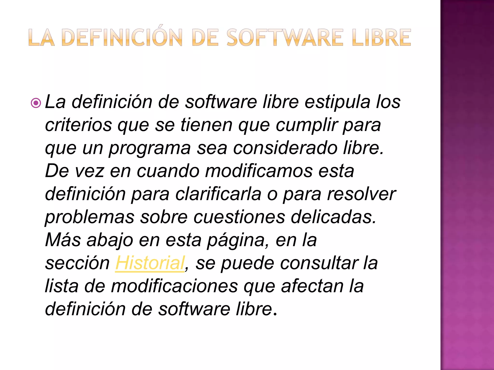  La definición de software libre estipula los
criterios que se tienen que cumplir para
que un programa sea considerado libre.
De vez en cuando modificamos esta
definición para clarificarla o para resolver
problemas sobre cuestiones delicadas.
Más abajo en esta página, en la
sección Historial, se puede consultar la
lista de modificaciones que afectan la
definición de software libre.
 