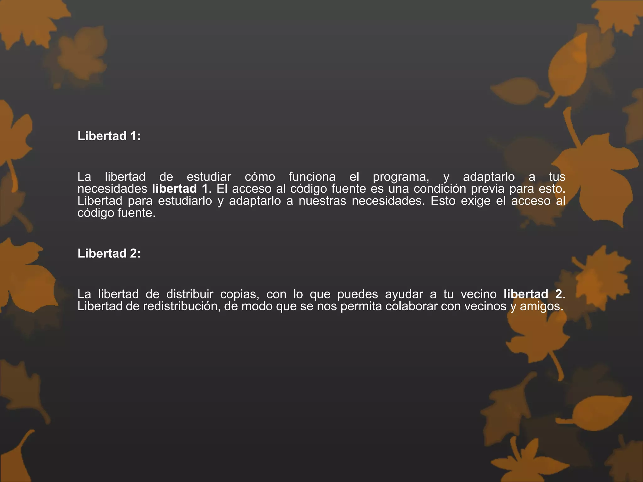 Libertad 1:
La libertad de estudiar cómo funciona el programa, y adaptarlo a tus
necesidades libertad 1. El acceso al código fuente es una condición previa para esto.
Libertad para estudiarlo y adaptarlo a nuestras necesidades. Esto exige el acceso al
código fuente.
Libertad 2:
La libertad de distribuir copias, con lo que puedes ayudar a tu vecino libertad 2.
Libertad de redistribución, de modo que se nos permita colaborar con vecinos y amigos.
 