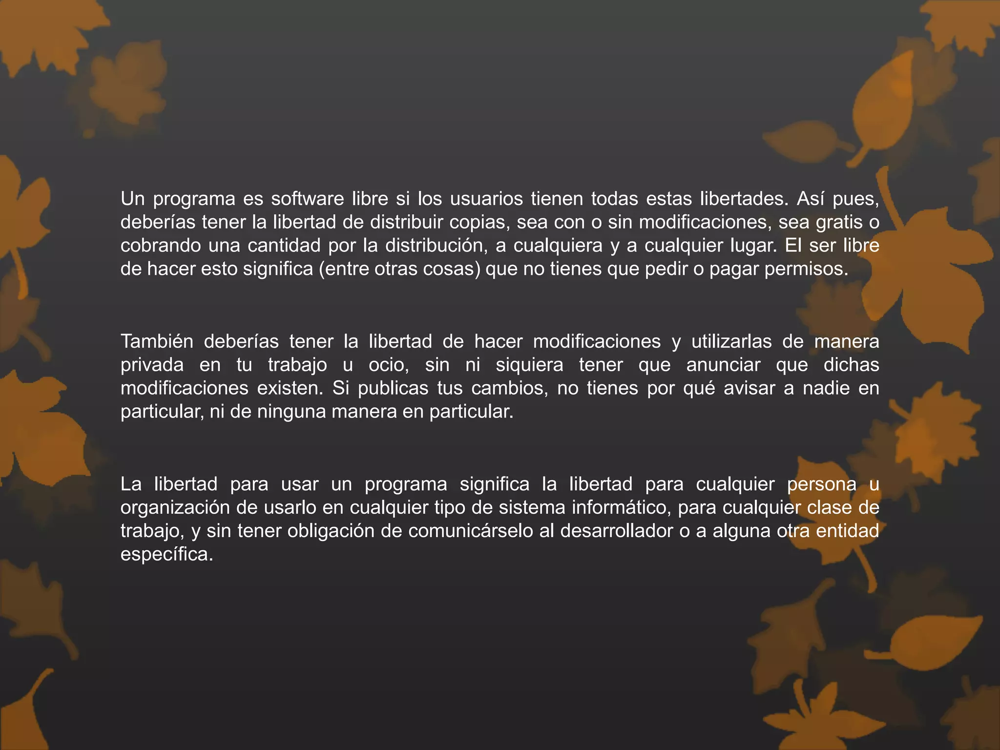 Un programa es software libre si los usuarios tienen todas estas libertades. Así pues,
deberías tener la libertad de distribuir copias, sea con o sin modificaciones, sea gratis o
cobrando una cantidad por la distribución, a cualquiera y a cualquier lugar. El ser libre
de hacer esto significa (entre otras cosas) que no tienes que pedir o pagar permisos.
También deberías tener la libertad de hacer modificaciones y utilizarlas de manera
privada en tu trabajo u ocio, sin ni siquiera tener que anunciar que dichas
modificaciones existen. Si publicas tus cambios, no tienes por qué avisar a nadie en
particular, ni de ninguna manera en particular.
La libertad para usar un programa significa la libertad para cualquier persona u
organización de usarlo en cualquier tipo de sistema informático, para cualquier clase de
trabajo, y sin tener obligación de comunicárselo al desarrollador o a alguna otra entidad
específica.
 