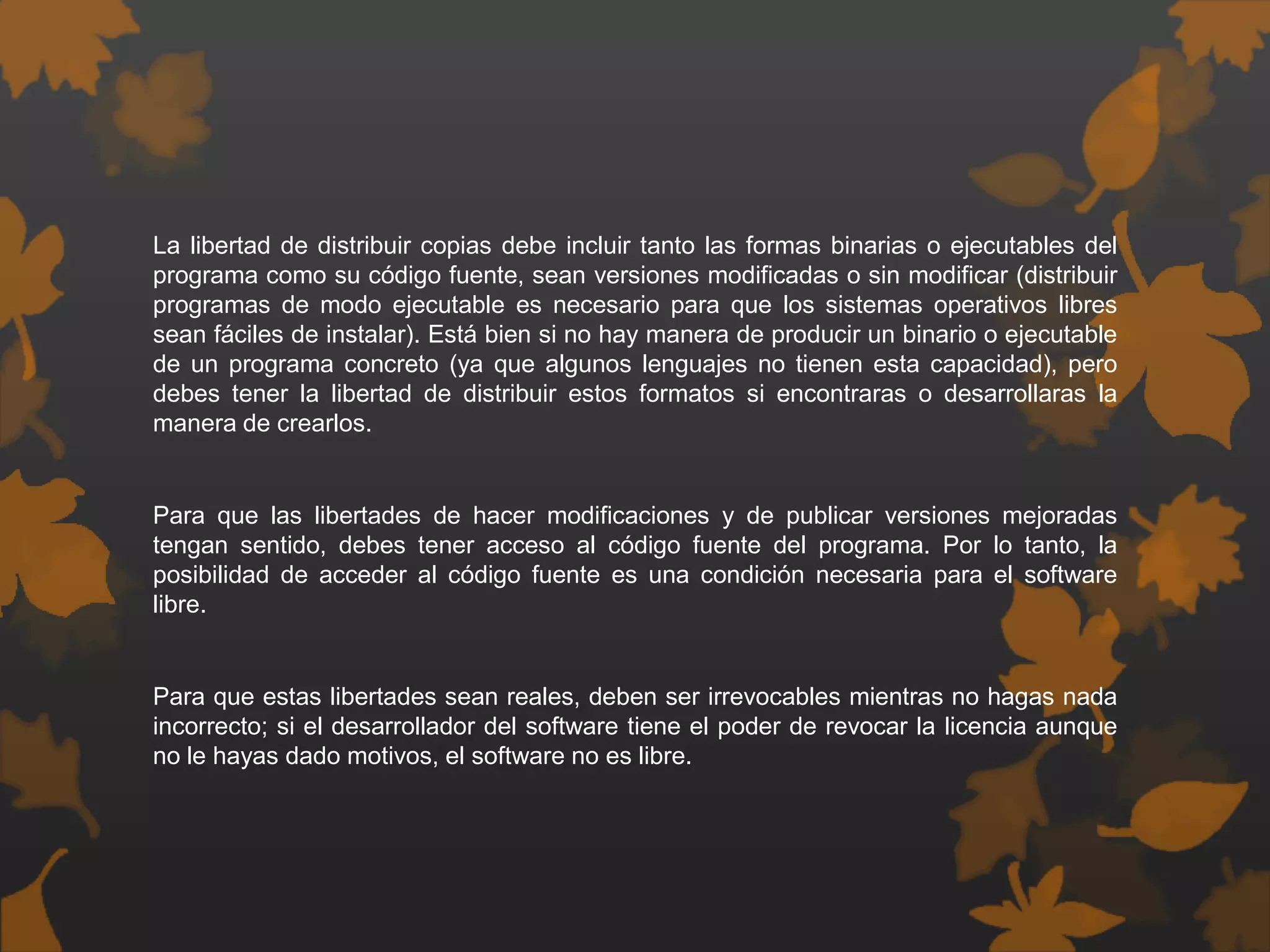 La libertad de distribuir copias debe incluir tanto las formas binarias o ejecutables del
programa como su código fuente, sean versiones modificadas o sin modificar (distribuir
programas de modo ejecutable es necesario para que los sistemas operativos libres
sean fáciles de instalar). Está bien si no hay manera de producir un binario o ejecutable
de un programa concreto (ya que algunos lenguajes no tienen esta capacidad), pero
debes tener la libertad de distribuir estos formatos si encontraras o desarrollaras la
manera de crearlos.
Para que las libertades de hacer modificaciones y de publicar versiones mejoradas
tengan sentido, debes tener acceso al código fuente del programa. Por lo tanto, la
posibilidad de acceder al código fuente es una condición necesaria para el software
libre.
Para que estas libertades sean reales, deben ser irrevocables mientras no hagas nada
incorrecto; si el desarrollador del software tiene el poder de revocar la licencia aunque
no le hayas dado motivos, el software no es libre.
 