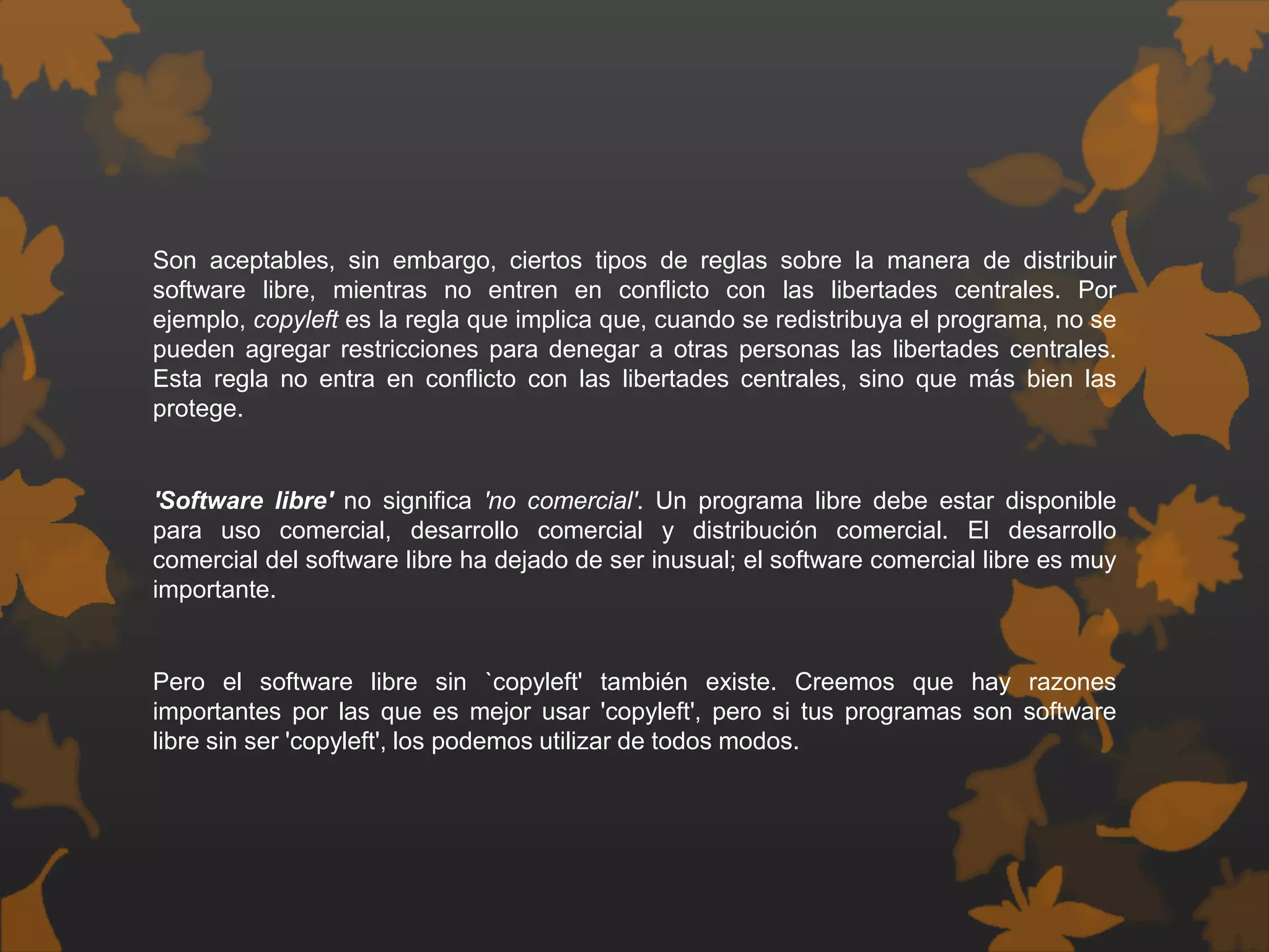Son aceptables, sin embargo, ciertos tipos de reglas sobre la manera de distribuir
software libre, mientras no entren en conflicto con las libertades centrales. Por
ejemplo, copyleft es la regla que implica que, cuando se redistribuya el programa, no se
pueden agregar restricciones para denegar a otras personas las libertades centrales.
Esta regla no entra en conflicto con las libertades centrales, sino que más bien las
protege.
'Software libre' no significa 'no comercial'. Un programa libre debe estar disponible
para uso comercial, desarrollo comercial y distribución comercial. El desarrollo
comercial del software libre ha dejado de ser inusual; el software comercial libre es muy
importante.
Pero el software libre sin `copyleft' también existe. Creemos que hay razones
importantes por las que es mejor usar 'copyleft', pero si tus programas son software
libre sin ser 'copyleft', los podemos utilizar de todos modos.
 