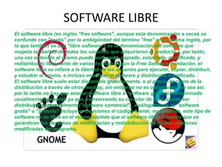 SOFTWARE LIBRE
FFFFFF
FFFDFFRFFFF
El software libre (en inglés "free software", aunque esta denominación a veces se
confunde con "gratis" por la ambigüedad del término "free" en el idioma inglés, por
lo que también se usa "libre software") es la denominación del software que
respeta la libertad de todos los usuarios que adquirieron el producto y, por tanto,
una vez obtenido el mismo puede ser usado, copiado, estudiado, modificado, y
redistribuido libremente de varias formas. Según la Free Software Fundación, el
software libre se refiere a la libertad de los usuarios para ejecutar, copiar, distribuir,
y estudiar el mismo, e incluso modificar el software y distribuirlo modificado.
El software libre suele estar disponible gratuitamente, o al precio de costo de la
distribución a través de otros medios; sin embargo no es obligatorio que sea así,
por lo tanto no hay que asociar software libre a "software gratuito"(denominado
usualmente freeware), ya que, conservando su carácter de libre, puede ser
distribuido comercialmente("software comercial"). Análogamente, el "software
gratis" o "gratuito" incluye en ocasiones el código fuente; no obstante, este tipo de
software no es libre en el mismo sentido que el software libre, a menos que se
garanticen los derechos de modificación y redistribución de dichas versiones
modificadas del programa.
 