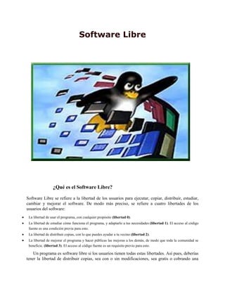 Software Libre
¿Qué es el Software Libre?
Software Libre se refiere a la libertad de los usuarios para ejecutar, copiar, distribuir, estudiar,
cambiar y mejorar el software. De modo más preciso, se refiere a cuatro libertades de los
usuarios del software:
La libertad de usar el programa, con cualquier propósito (libertad 0).
La libertad de estudiar cómo funciona el programa, y adaptarlo a tus necesidades (libertad 1). El acceso al código
fuente es una condición previa para esto.
La libertad de distribuir copias, con lo que puedes ayudar a tu vecino (libertad 2).
La libertad de mejorar el programa y hacer públicas las mejoras a los demás, de modo que toda la comunidad se
beneficie. (libertad 3). El acceso al código fuente es un requisito previo para esto.
Un programa es software libre si los usuarios tienen todas estas libertades. Así pues, deberías
tener la libertad de distribuir copias, sea con o sin modificaciones, sea gratis o cobrando una
 