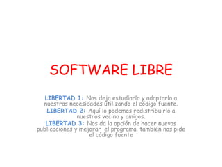 SOFTWARE LIBRE
LIBERTAD 1: Nos deja estudiarlo y adaptarlo a
nuestras necesidades utilizando el código fuente.
LIBERTAD 2: Aquí lo podemos redistribuirlo a
nuestros vecino y amigos.
LIBERTAD 3: Nos da la opción de hacer nuevas
publicaciones y mejorar el programa. también nos pide
el código fuente
 
