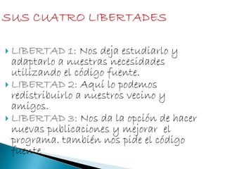  LIBERTAD 1: Nos deja estudiarlo y
adaptarlo a nuestras necesidades
utilizando el código fuente.
 LIBERTAD 2: Aquí lo podemos
redistribuirlo a nuestros vecino y
amigos.
 LIBERTAD 3: Nos da la opción de hacer
nuevas publicaciones y mejorar el
programa. también nos pide el código
fuente
 