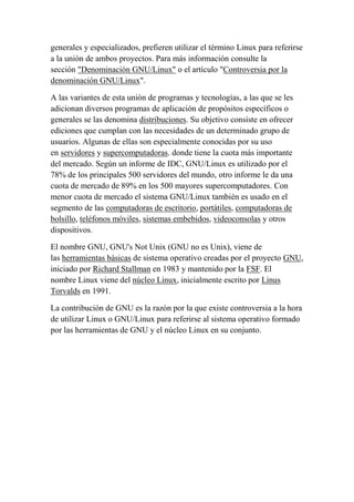 generales y especializados, prefieren utilizar el término Linux para referirse
a la unión de ambos proyectos. Para más información consulte la
sección "Denominación GNU/Linux" o el artículo "Controversia por la
denominación GNU/Linux".
A las variantes de esta unión de programas y tecnologías, a las que se les
adicionan diversos programas de aplicación de propósitos específicos o
generales se las denomina distribuciones. Su objetivo consiste en ofrecer
ediciones que cumplan con las necesidades de un determinado grupo de
usuarios. Algunas de ellas son especialmente conocidas por su uso
en servidores y supercomputadoras. donde tiene la cuota más importante
del mercado. Según un informe de IDC, GNU/Linux es utilizado por el
78% de los principales 500 servidores del mundo, otro informe le da una
cuota de mercado de 89% en los 500 mayores supercomputadores. Con
menor cuota de mercado el sistema GNU/Linux también es usado en el
segmento de las computadoras de escritorio, portátiles, computadoras de
bolsillo, teléfonos móviles, sistemas embebidos, videoconsolas y otros
dispositivos.
El nombre GNU, GNU's Not Unix (GNU no es Unix), viene de
las herramientas básicas de sistema operativo creadas por el proyecto GNU,
iniciado por Richard Stallman en 1983 y mantenido por la FSF. El
nombre Linux viene del núcleo Linux, inicialmente escrito por Linus
Torvalds en 1991.
La contribución de GNU es la razón por la que existe controversia a la hora
de utilizar Linux o GNU/Linux para referirse al sistema operativo formado
por las herramientas de GNU y el núcleo Linux en su conjunto.

 