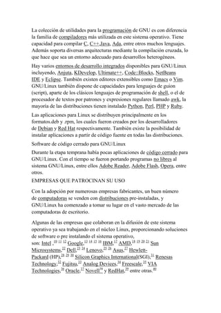 La colección de utilidades para la programación de GNU es con diferencia
la familia de compiladores más utilizada en este sistema operativo. Tiene
capacidad para compilar C, C++,Java, Ada, entre otros muchos lenguajes.
Además soporta diversas arquitecturas mediante la compilación cruzada, lo
que hace que sea un entorno adecuado para desarrollos heterogéneos.
Hay varios entornos de desarrollo integrados disponibles para GNU/Linux
incluyendo, Anjuta, KDevelop, Ultimate++, Code::Blocks, NetBeans
IDE y Eclipse. También existen editores extensibles como Emacs o Vim.
GNU/Linux también dispone de capacidades para lenguajes de guion
(script), aparte de los clásicos lenguajes de programación de shell, o el de
procesador de textos por patrones y expresiones regulares llamado awk, la
mayoría de las distribuciones tienen instalado Python, Perl, PHP y Ruby.
Las aplicaciones para Linux se distribuyen principalmente en los
formatos.deb y .rpm, los cuales fueron creados por los desarrolladores
de Debian y Red Hat respectivamente. También existe la posibilidad de
instalar aplicaciones a partir de código fuente en todas las distribuciones.
Software de código cerrado para GNU/Linux
Durante la etapa temprana había pocas aplicaciones de código cerrado para
GNU/Linux. Con el tiempo se fueron portando programas no libres al
sistema GNU/Linux, entre ellos Adobe Reader, Adobe Flash, Opera, entre
otros.
EMPRESAS QUE PATROCINAN SU USO
Con la adopción por numerosas empresas fabricantes, un buen número
de computadoras se venden con distribuciones pre-instaladas, y
GNU/Linux ha comenzado a tomar su lugar en el vasto mercado de las
computadoras de escritorio.
Algunas de las empresas que colaboran en la difusión de este sistema
operativo ya sea trabajando en el núcleo Linux, proporcionando soluciones
de software o pre instalando el sistema operativo,
son: Intel ,10 11 12 Google,13 14 15 16 IBM,17 AMD,18 19 20 21 Sun
Microsystems,22 Dell,23 24 Lenovo,25 26 Asus,27 HewlettPackard (HP),28 29 30 Silicon Graphics International(SGI),31 Renesas
Technology,32 Fujitsu,33 Analog Devices,34 Freescale,35 VIA
Technologies,36 Oracle,37 Novell38 y RedHat,39 entre otras.40

 
