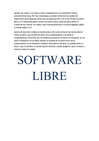 vender las copias y no quería hacer competencia a la fundación siendo
presidente de esta. Por eso comenzaba a vender servicios de cambio de
mejoración de programas libres que ya había escrito y en el 90 recibió una gran
beca y no necesitaba ganar dinero durante 5 años, después gana dinero a
través de las charlas, no todas, hace charlas gratuitas y charlas pagadas, según
si puede pagar o no.
Ahora es muy fácil probar el sistema Gnu con Linux porque hay varios discos
vivos, es decir que se pone el disco en la computadora y se lanza la
computadora y funciona con el sistema que está en el disco sin instalarlo, es un
disco compacto, no se debe instalar el sistema en el disco duro de la
computadora no es necesario cambiar nada dentro de esta, se puede poner el
disco, usar el sistema y cuando quiere terminar puede apagarlo, sacar el disco y
todo es como era antes.

SOFTWARE
LIBRE

 