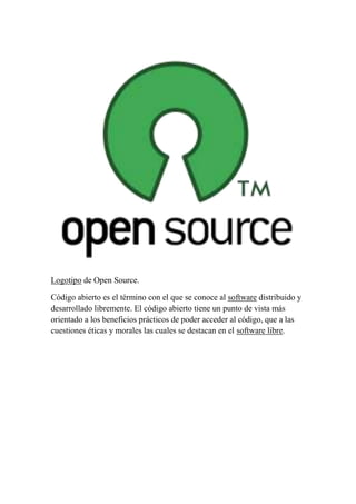 Logotipo de Open Source.
Código abierto es el término con el que se conoce al software distribuido y
desarrollado libremente. El código abierto tiene un punto de vista más
orientado a los beneficios prácticos de poder acceder al código, que a las
cuestiones éticas y morales las cuales se destacan en el software libre.

 