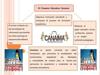 El Proyecto Educativo Canaima.

Mejora la motivación estudiantil y
enriquece el proceso de formación
El primer contacto con

académica.
Refuerza el

las tecnologías de

papel educativo de los

información que tendrán

profesores gracias

los niños será bajo el

a su amplio

esquema del software

contenido pedagógico.

libre.

Canaima: un

aporte

universal

con

sabor

venezolano, que promueve la socialización del

conocimiento,

respetando

las

y necesidades de nuestro país, al

libertades
tiempo que

aprovecha la experiencia y creatividad de los
docentes venezolanos.

 
