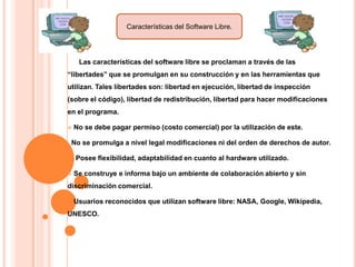 Características del Software Libre.

Las características del software libre se proclaman a través de las
“libertades” que se promulgan en su construcción y en las herramientas que
utilizan. Tales libertades son: libertad en ejecución, libertad de inspección
(sobre el código), libertad de redistribución, libertad para hacer modificaciones
en el programa.


No se debe pagar permiso (costo comercial) por la utilización de este.

No se promulga a nivel legal modificaciones ni del orden de derechos de autor.



Posee flexibilidad, adaptabilidad en cuanto al hardware utilizado.
Se construye e informa bajo un ambiente de colaboración abierto y sin

discriminación comercial.


Usuarios reconocidos que utilizan software libre: NASA, Google, Wikipedia,

UNESCO.

 