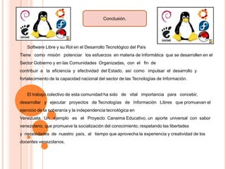 Conclusión.

Software Libre y su Rol en el Desarrollo Tecnológico del País
Tiene como misión potenciar los esfuerzos en materia de Informática que se desarrollen en el

Sector Gobierno y en las Comunidades Organizadas, con el fin de
contribuir a la eficiencia y efectividad del Estado, así como impulsar el desarrollo y
fortalecimiento de la capacidad nacional del sector de las Tecnologías de Información.

El trabajo colectivo de esta comunidad ha sido de vital importancia para concebir,
desarrollar y ejecutar proyectos de Tecnologías de Información Libres que promuevan el
ejercicio de la soberanía y la independencia tecnológica en
Venezuela. Un ejemplo es el Proyecto Canaima Educativo, un aporte universal con sabor
venezolano, que promueve la socialización del conocimiento, respetando las libertades
y necesidades de nuestro país, al tiempo que aprovecha la experiencia y creatividad de los
docentes venezolanos.

 