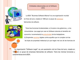 Entidades relacionadas con el Software
Libre.

La BSA: "Business Software Alliance" es una organización mundial
sin fines de lucro, creada en 1988 por un grupo de empresas
fabricantes de software.

Tiene tres funciones fundamentales: a) Inculcar a los gobiernos y a los
consumidores que pagar por usar en Software redunda en beneficio de
economía, incrementando la productividad de los trabajadores.
b) Emprender acciones legales contra aquellos que no cumplan con las
las leyes de propiedad intelectual y/o que hagan mal uso de las licencias de
software.

La organización "Software Legal": es una asociación civil sin fines de lucro, creada en
1992 por un grupo de empresas fabricantes de software. Tiene las mismas funciones y
características de la BSA.

 