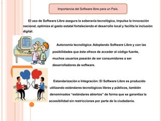 .

Importancia del Software libre para un País.

El uso de Software Libre asegura la soberanía tecnológica, impulsa la innovación
nacional, optimiza el gasto estatal fortaleciendo el desarrollo local y facilita la inclusión
digital.

Autonomía tecnológica: Adoptando Software Libre y con las
posibilidades que éste ofrece de acceder al código fuente,
muchos usuarios pasarán de ser consumidores a ser
desarrolladores de software.

Estandarización e Integración: El Software Libre es producido
utilizando estándares tecnológicos libres y públicos, también
denominados “estándares abiertos” de forma que se garantiza la
accesibilidad sin restricciones por parte de la ciudadanía.

 