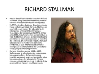 RICHARD STALLMAN
•

•

•

Hablar de software libre es hablar de Richard
Stallman, programador norteamericano que
fundó la Free Software Foundation (1985).
En 1971, siendo estudiante de primer año de
Física en la Universidad Harvard, Stallman se
convirtió en un hacker del laboratorio de
inteligencia artificial (IA) del Instituto
Tecnológico de Massachusetts (MIT). En los
años 1980, la cultura hacker que constituía la
vida de Stallman empezó a disolverse bajo la
presión de la comercialización en la industria
del software. En particular, otros hackers del
laboratorio de Ia fundaron la compañía
Symbolics, la cual intentaba activamente
reemplazar el software libre del Laboratorio
con su propio software privativo.
Durante dos años, desde 1983 a 1985,
Stallman por sí solo duplicó los esfuerzos de
los programadores de Symbolics para
impedir que adquirieran un monopolio sobre
los ordenadores del laboratorio. Por ese
entonces, sin embargo, él era el último de su
generación de hackers en el laboratorio.

 