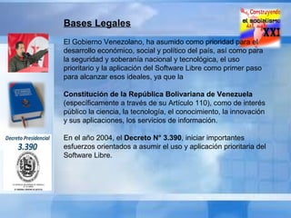Bases Legales
El Gobierno Venezolano, ha asumido como prioridad para el
desarrollo económico, social y político del país, así como para
la seguridad y soberanía nacional y tecnológica, el uso
prioritario y la aplicación del Software Libre como primer paso
para alcanzar esos ideales, ya que la
Constitución de la República Bolivariana de Venezuela
(específicamente a través de su Artículo 110), como de interés
público la ciencia, la tecnología, el conocimiento, la innovación
y sus aplicaciones, los servicios de información.
En el año 2004, el Decreto N° 3.390, iniciar importantes
esfuerzos orientados a asumir el uso y aplicación prioritaria del
Software Libre.

 