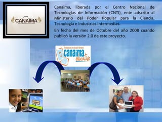 Canaima, liberada por el Centro Nacional de
Tecnologías de Información (CNTI), ente adscrito al
Ministerio del Poder Popular para la Ciencia,
Tecnología e Industrias Intermedias.
En fecha del mes de Octubre del año 2008 cuando
publicó la versión 2.0 de este proyecto.

 