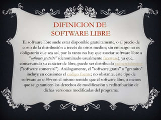 El software libre suele estar disponible gratuitamente, o al precio de
costo de la distribución a través de otros medios; sin embargo no es
obligatorio que sea así, por lo tanto no hay que asociar software libre a
"software gratuito" (denominado usualmente freeware), ya que,
conservando su carácter de libre, puede ser distribuido comercialmente
("software comercial"). Análogamente, el "software gratis" o "gratuito"
incluye en ocasiones el código fuente; no obstante, este tipo de
software no es libre en el mismo sentido que el software libre, a menos
que se garanticen los derechos de modificación y redistribución de
dichas versiones modificadas del programa.