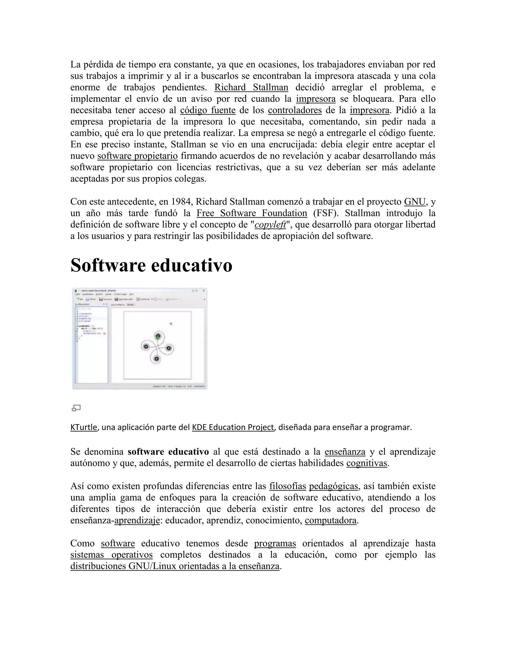 La pérdida de tiempo era constante, ya que en ocasiones, los trabajadores enviaban por red
sus trabajos a imprimir y al ir a buscarlos se encontraban la impresora atascada y una cola
enorme de trabajos pendientes. Richard Stallman decidió arreglar el problema, e
implementar el envío de un aviso por red cuando la impresora se bloqueara. Para ello
necesitaba tener acceso al código fuente de los controladores de la impresora. Pidió a la
empresa propietaria de la impresora lo que necesitaba, comentando, sin pedir nada a
cambio, qué era lo que pretendía realizar. La empresa se negó a entregarle el código fuente.
En ese preciso instante, Stallman se vio en una encrucijada: debía elegir entre aceptar el
nuevo software propietario firmando acuerdos de no revelación y acabar desarrollando más
software propietario con licencias restrictivas, que a su vez deberían ser más adelante
aceptadas por sus propios colegas.
Con este antecedente, en 1984, Richard Stallman comenzó a trabajar en el proyecto GNU, y
un año más tarde fundó la Free Software Foundation (FSF). Stallman introdujo la
definición de software libre y el concepto de "copyleft", que desarrolló para otorgar libertad
a los usuarios y para restringir las posibilidades de apropiación del software.

Software educativo

KTurtle, una aplicación parte del KDE Education Project, diseñada para enseñar a programar.

Se denomina software educativo al que está destinado a la enseñanza y el aprendizaje
autónomo y que, además, permite el desarrollo de ciertas habilidades cognitivas.
Así como existen profundas diferencias entre las filosofías pedagógicas, así también existe
una amplia gama de enfoques para la creación de software educativo, atendiendo a los
diferentes tipos de interacción que debería existir entre los actores del proceso de
enseñanza-aprendizaje: educador, aprendiz, conocimiento, computadora.
Como software educativo tenemos desde programas orientados al aprendizaje hasta
sistemas operativos completos destinados a la educación, como por ejemplo las
distribuciones GNU/Linux orientadas a la enseñanza.

 
