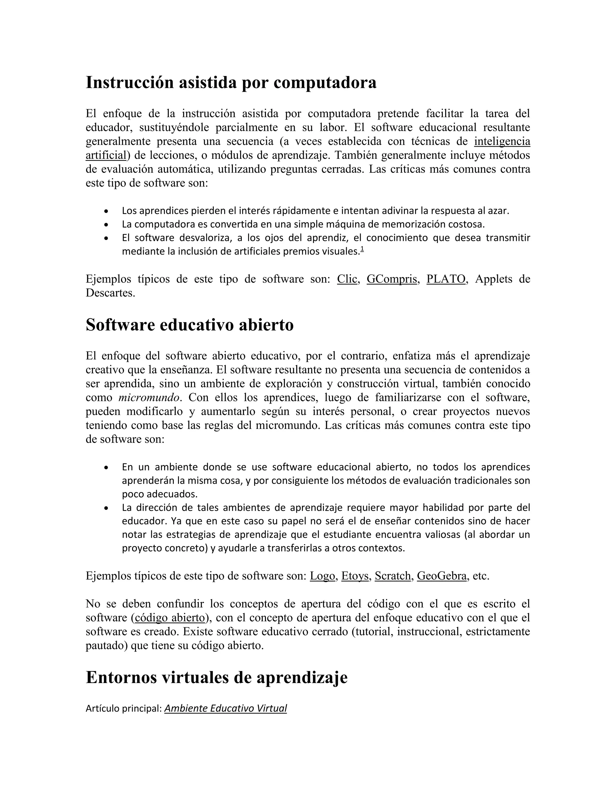 Instrucción asistida por computadora
El enfoque de la instrucción asistida por computadora pretende facilitar la tarea del
educador, sustituyéndole parcialmente en su labor. El software educacional resultante
generalmente presenta una secuencia (a veces establecida con técnicas de inteligencia
artificial) de lecciones, o módulos de aprendizaje. También generalmente incluye métodos
de evaluación automática, utilizando preguntas cerradas. Las críticas más comunes contra
este tipo de software son:




Los aprendices pierden el interés rápidamente e intentan adivinar la respuesta al azar.
La computadora es convertida en una simple máquina de memorización costosa.
El software desvaloriza, a los ojos del aprendiz, el conocimiento que desea transmitir
mediante la inclusión de artificiales premios visuales.1

Ejemplos típicos de este tipo de software son: Clic, GCompris, PLATO, Applets de
Descartes.

Software educativo abierto
El enfoque del software abierto educativo, por el contrario, enfatiza más el aprendizaje
creativo que la enseñanza. El software resultante no presenta una secuencia de contenidos a
ser aprendida, sino un ambiente de exploración y construcción virtual, también conocido
como micromundo. Con ellos los aprendices, luego de familiarizarse con el software,
pueden modificarlo y aumentarlo según su interés personal, o crear proyectos nuevos
teniendo como base las reglas del micromundo. Las críticas más comunes contra este tipo
de software son:




En un ambiente donde se use software educacional abierto, no todos los aprendices
aprenderán la misma cosa, y por consiguiente los métodos de evaluación tradicionales son
poco adecuados.
La dirección de tales ambientes de aprendizaje requiere mayor habilidad por parte del
educador. Ya que en este caso su papel no será el de enseñar contenidos sino de hacer
notar las estrategias de aprendizaje que el estudiante encuentra valiosas (al abordar un
proyecto concreto) y ayudarle a transferirlas a otros contextos.

Ejemplos típicos de este tipo de software son: Logo, Etoys, Scratch, GeoGebra, etc.
No se deben confundir los conceptos de apertura del código con el que es escrito el
software (código abierto), con el concepto de apertura del enfoque educativo con el que el
software es creado. Existe software educativo cerrado (tutorial, instruccional, estrictamente
pautado) que tiene su código abierto.

Entornos virtuales de aprendizaje
Artículo principal: Ambiente Educativo Virtual

 