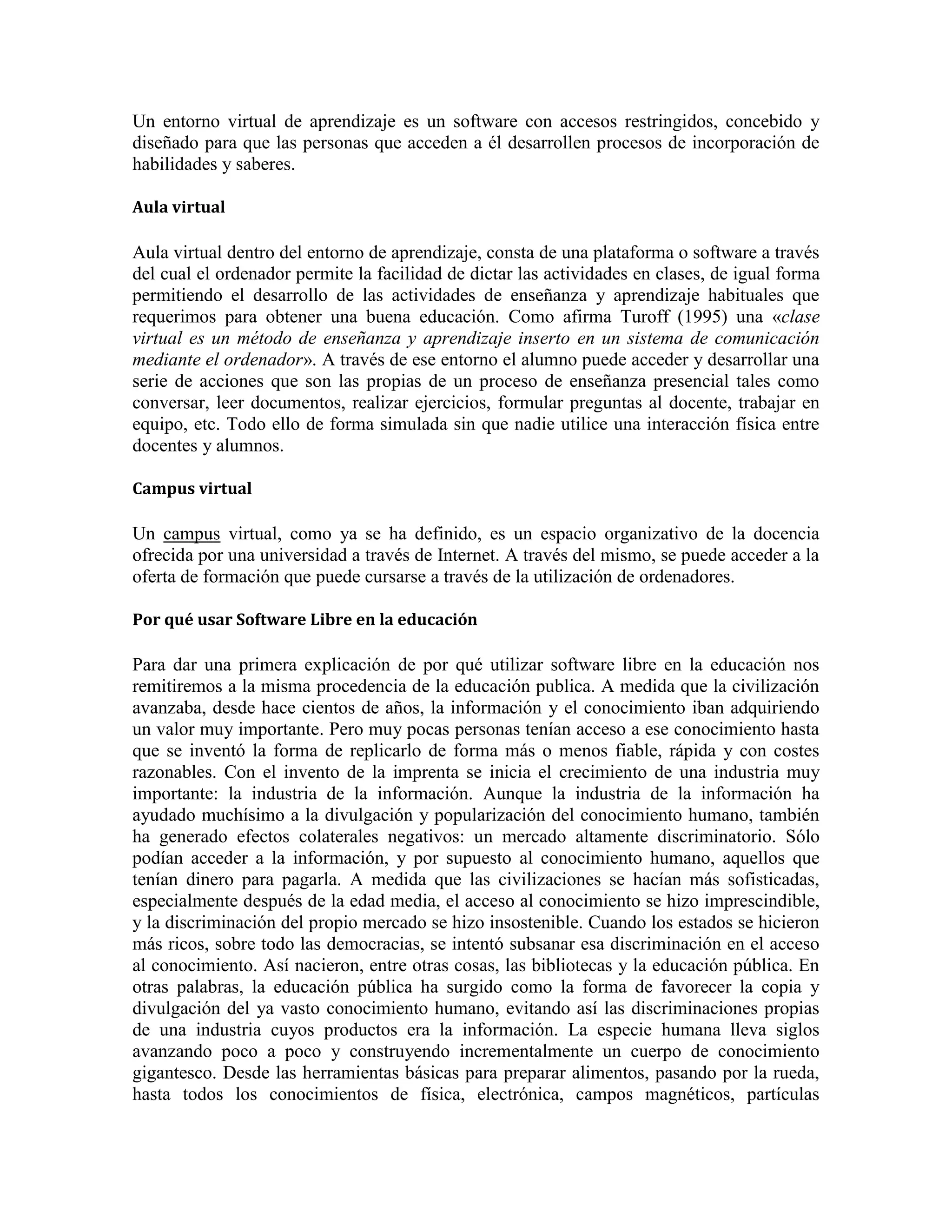 Un entorno virtual de aprendizaje es un software con accesos restringidos, concebido y
diseñado para que las personas que acceden a él desarrollen procesos de incorporación de
habilidades y saberes.
Aula virtual

Aula virtual dentro del entorno de aprendizaje, consta de una plataforma o software a través
del cual el ordenador permite la facilidad de dictar las actividades en clases, de igual forma
permitiendo el desarrollo de las actividades de enseñanza y aprendizaje habituales que
requerimos para obtener una buena educación. Como afirma Turoff (1995) una «clase
virtual es un método de enseñanza y aprendizaje inserto en un sistema de comunicación
mediante el ordenador». A través de ese entorno el alumno puede acceder y desarrollar una
serie de acciones que son las propias de un proceso de enseñanza presencial tales como
conversar, leer documentos, realizar ejercicios, formular preguntas al docente, trabajar en
equipo, etc. Todo ello de forma simulada sin que nadie utilice una interacción física entre
docentes y alumnos.
Campus virtual

Un campus virtual, como ya se ha definido, es un espacio organizativo de la docencia
ofrecida por una universidad a través de Internet. A través del mismo, se puede acceder a la
oferta de formación que puede cursarse a través de la utilización de ordenadores.
Por qué usar Software Libre en la educación

Para dar una primera explicación de por qué utilizar software libre en la educación nos
remitiremos a la misma procedencia de la educación publica. A medida que la civilización
avanzaba, desde hace cientos de años, la información y el conocimiento iban adquiriendo
un valor muy importante. Pero muy pocas personas tenían acceso a ese conocimiento hasta
que se inventó la forma de replicarlo de forma más o menos fiable, rápida y con costes
razonables. Con el invento de la imprenta se inicia el crecimiento de una industria muy
importante: la industria de la información. Aunque la industria de la información ha
ayudado muchísimo a la divulgación y popularización del conocimiento humano, también
ha generado efectos colaterales negativos: un mercado altamente discriminatorio. Sólo
podían acceder a la información, y por supuesto al conocimiento humano, aquellos que
tenían dinero para pagarla. A medida que las civilizaciones se hacían más sofisticadas,
especialmente después de la edad media, el acceso al conocimiento se hizo imprescindible,
y la discriminación del propio mercado se hizo insostenible. Cuando los estados se hicieron
más ricos, sobre todo las democracias, se intentó subsanar esa discriminación en el acceso
al conocimiento. Así nacieron, entre otras cosas, las bibliotecas y la educación pública. En
otras palabras, la educación pública ha surgido como la forma de favorecer la copia y
divulgación del ya vasto conocimiento humano, evitando así las discriminaciones propias
de una industria cuyos productos era la información. La especie humana lleva siglos
avanzando poco a poco y construyendo incrementalmente un cuerpo de conocimiento
gigantesco. Desde las herramientas básicas para preparar alimentos, pasando por la rueda,
hasta todos los conocimientos de física, electrónica, campos magnéticos, partículas

 
