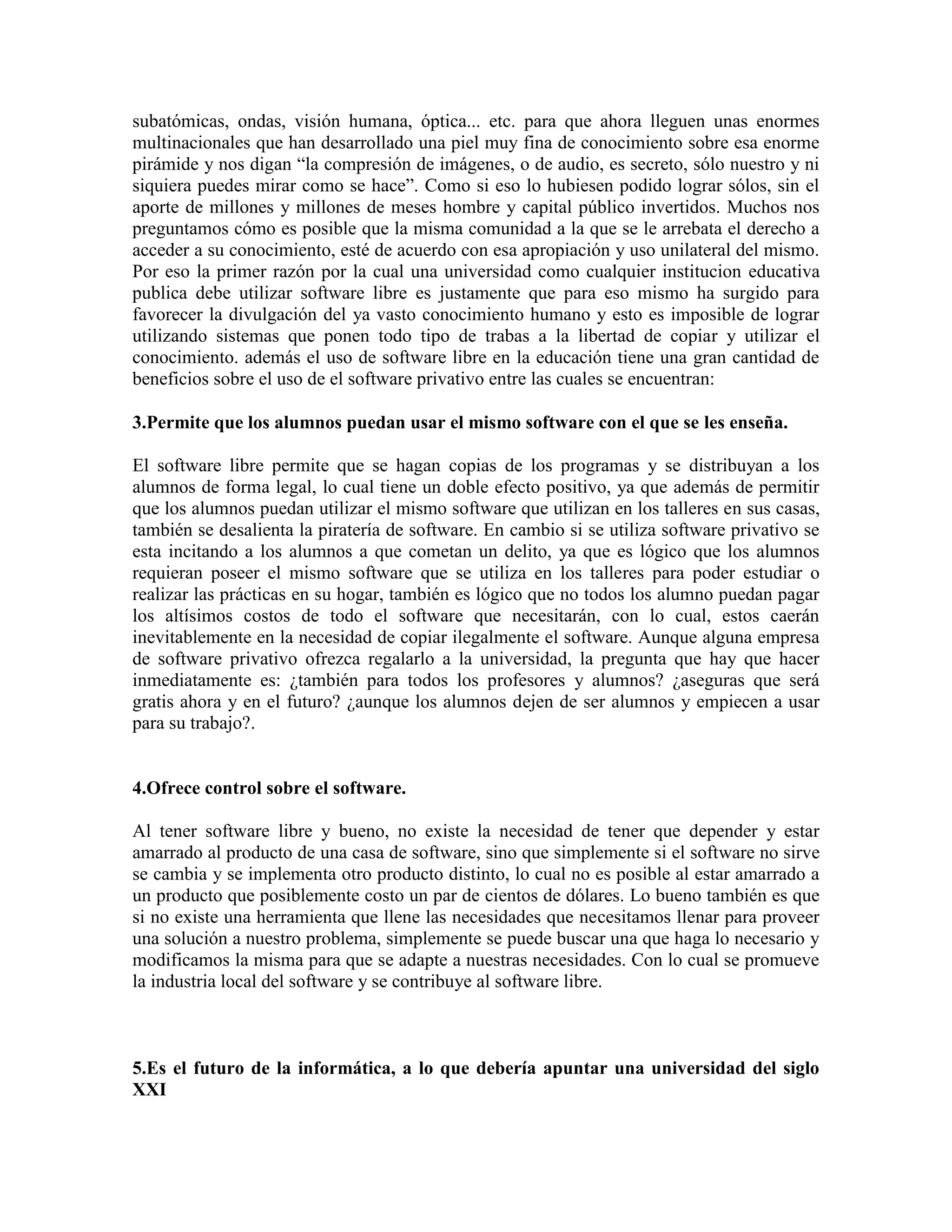 subatómicas, ondas, visión humana, óptica... etc. para que ahora lleguen unas enormes
multinacionales que han desarrollado una piel muy fina de conocimiento sobre esa enorme
pirámide y nos digan “la compresión de imágenes, o de audio, es secreto, sólo nuestro y ni
siquiera puedes mirar como se hace”. Como si eso lo hubiesen podido lograr sólos, sin el
aporte de millones y millones de meses hombre y capital público invertidos. Muchos nos
preguntamos cómo es posible que la misma comunidad a la que se le arrebata el derecho a
acceder a su conocimiento, esté de acuerdo con esa apropiación y uso unilateral del mismo.
Por eso la primer razón por la cual una universidad como cualquier institucion educativa
publica debe utilizar software libre es justamente que para eso mismo ha surgido para
favorecer la divulgación del ya vasto conocimiento humano y esto es imposible de lograr
utilizando sistemas que ponen todo tipo de trabas a la libertad de copiar y utilizar el
conocimiento. además el uso de software libre en la educación tiene una gran cantidad de
beneficios sobre el uso de el software privativo entre las cuales se encuentran:
3.Permite que los alumnos puedan usar el mismo software con el que se les enseña.
El software libre permite que se hagan copias de los programas y se distribuyan a los
alumnos de forma legal, lo cual tiene un doble efecto positivo, ya que además de permitir
que los alumnos puedan utilizar el mismo software que utilizan en los talleres en sus casas,
también se desalienta la piratería de software. En cambio si se utiliza software privativo se
esta incitando a los alumnos a que cometan un delito, ya que es lógico que los alumnos
requieran poseer el mismo software que se utiliza en los talleres para poder estudiar o
realizar las prácticas en su hogar, también es lógico que no todos los alumno puedan pagar
los altísimos costos de todo el software que necesitarán, con lo cual, estos caerán
inevitablemente en la necesidad de copiar ilegalmente el software. Aunque alguna empresa
de software privativo ofrezca regalarlo a la universidad, la pregunta que hay que hacer
inmediatamente es: ¿también para todos los profesores y alumnos? ¿aseguras que será
gratis ahora y en el futuro? ¿aunque los alumnos dejen de ser alumnos y empiecen a usar
para su trabajo?.

4.Ofrece control sobre el software.
Al tener software libre y bueno, no existe la necesidad de tener que depender y estar
amarrado al producto de una casa de software, sino que simplemente si el software no sirve
se cambia y se implementa otro producto distinto, lo cual no es posible al estar amarrado a
un producto que posiblemente costo un par de cientos de dólares. Lo bueno también es que
si no existe una herramienta que llene las necesidades que necesitamos llenar para proveer
una solución a nuestro problema, simplemente se puede buscar una que haga lo necesario y
modificamos la misma para que se adapte a nuestras necesidades. Con lo cual se promueve
la industria local del software y se contribuye al software libre.

5.Es el futuro de la informática, a lo que debería apuntar una universidad del siglo
XXI

 