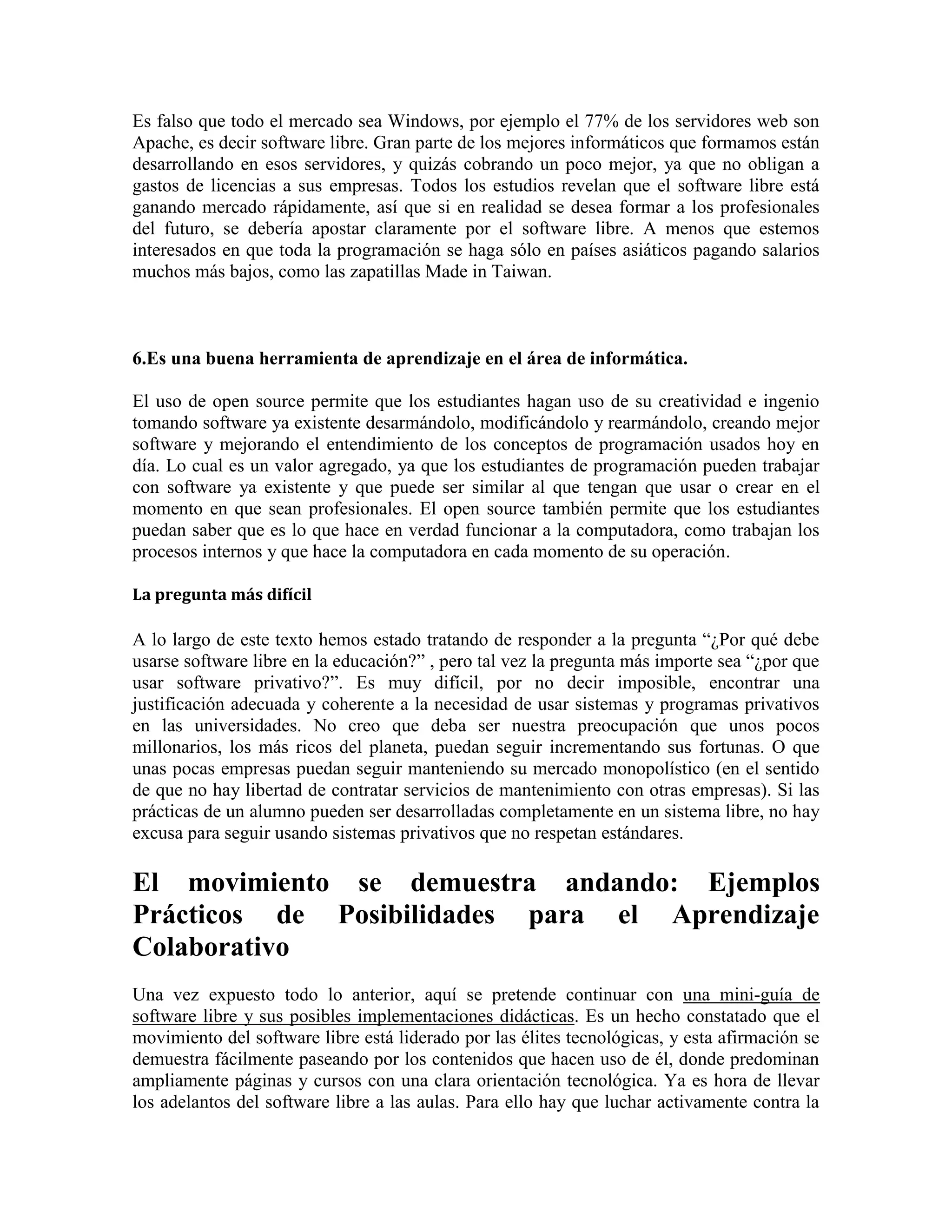 Es falso que todo el mercado sea Windows, por ejemplo el 77% de los servidores web son
Apache, es decir software libre. Gran parte de los mejores informáticos que formamos están
desarrollando en esos servidores, y quizás cobrando un poco mejor, ya que no obligan a
gastos de licencias a sus empresas. Todos los estudios revelan que el software libre está
ganando mercado rápidamente, así que si en realidad se desea formar a los profesionales
del futuro, se debería apostar claramente por el software libre. A menos que estemos
interesados en que toda la programación se haga sólo en países asiáticos pagando salarios
muchos más bajos, como las zapatillas Made in Taiwan.

6.Es una buena herramienta de aprendizaje en el área de informática.
El uso de open source permite que los estudiantes hagan uso de su creatividad e ingenio
tomando software ya existente desarmándolo, modificándolo y rearmándolo, creando mejor
software y mejorando el entendimiento de los conceptos de programación usados hoy en
día. Lo cual es un valor agregado, ya que los estudiantes de programación pueden trabajar
con software ya existente y que puede ser similar al que tengan que usar o crear en el
momento en que sean profesionales. El open source también permite que los estudiantes
puedan saber que es lo que hace en verdad funcionar a la computadora, como trabajan los
procesos internos y que hace la computadora en cada momento de su operación.
La pregunta más difícil

A lo largo de este texto hemos estado tratando de responder a la pregunta “¿Por qué debe
usarse software libre en la educación?” , pero tal vez la pregunta más importe sea “¿por que
usar software privativo?”. Es muy difícil, por no decir imposible, encontrar una
justificación adecuada y coherente a la necesidad de usar sistemas y programas privativos
en las universidades. No creo que deba ser nuestra preocupación que unos pocos
millonarios, los más ricos del planeta, puedan seguir incrementando sus fortunas. O que
unas pocas empresas puedan seguir manteniendo su mercado monopolístico (en el sentido
de que no hay libertad de contratar servicios de mantenimiento con otras empresas). Si las
prácticas de un alumno pueden ser desarrolladas completamente en un sistema libre, no hay
excusa para seguir usando sistemas privativos que no respetan estándares.

El movimiento se demuestra andando: Ejemplos
Prácticos de Posibilidades para el Aprendizaje
Colaborativo
Una vez expuesto todo lo anterior, aquí se pretende continuar con una mini-guía de
software libre y sus posibles implementaciones didácticas. Es un hecho constatado que el
movimiento del software libre está liderado por las élites tecnológicas, y esta afirmación se
demuestra fácilmente paseando por los contenidos que hacen uso de él, donde predominan
ampliamente páginas y cursos con una clara orientación tecnológica. Ya es hora de llevar
los adelantos del software libre a las aulas. Para ello hay que luchar activamente contra la

 