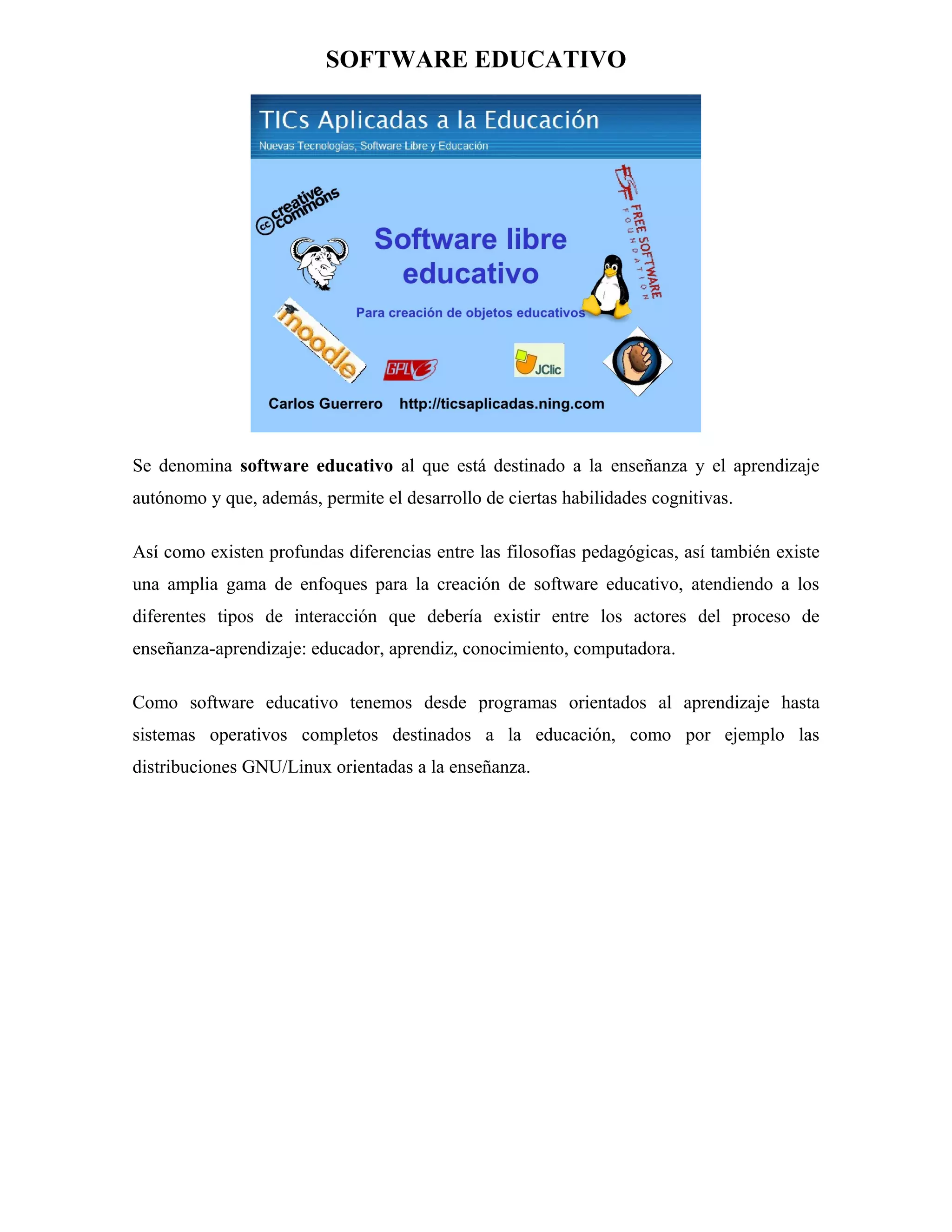 SOFTWARE EDUCATIVO

Se denomina software educativo al que está destinado a la enseñanza y el aprendizaje
autónomo y que, además, permite el desarrollo de ciertas habilidades cognitivas.
Así como existen profundas diferencias entre las filosofías pedagógicas, así también existe
una amplia gama de enfoques para la creación de software educativo, atendiendo a los
diferentes tipos de interacción que debería existir entre los actores del proceso de
enseñanza-aprendizaje: educador, aprendiz, conocimiento, computadora.
Como software educativo tenemos desde programas orientados al aprendizaje hasta
sistemas operativos completos destinados a la educación, como por ejemplo las
distribuciones GNU/Linux orientadas a la enseñanza.

 