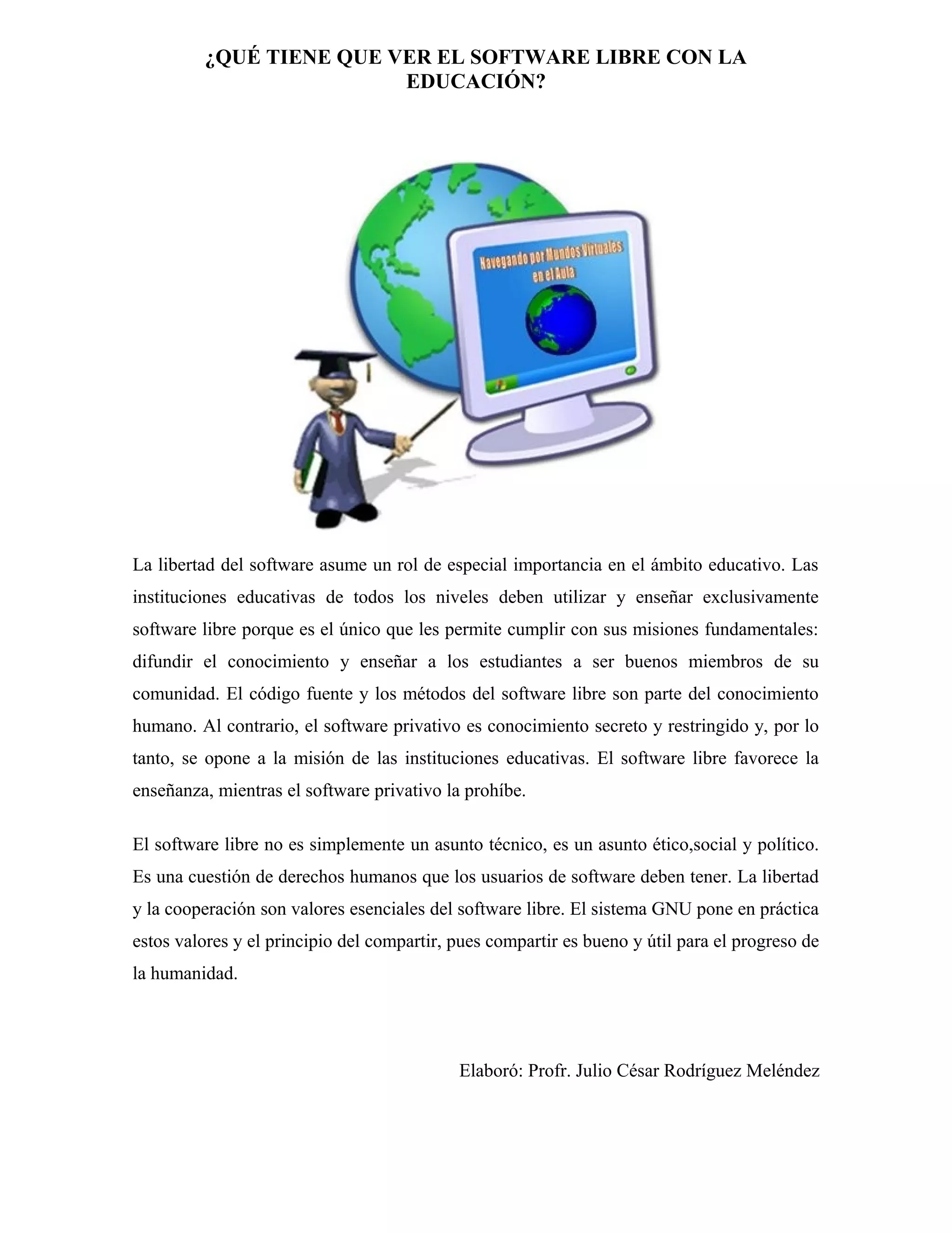 ¿QUÉ TIENE QUE VER EL SOFTWARE LIBRE CON LA
EDUCACIÓN?

La libertad del software asume un rol de especial importancia en el ámbito educativo. Las
instituciones educativas de todos los niveles deben utilizar y enseñar exclusivamente
software libre porque es el único que les permite cumplir con sus misiones fundamentales:
difundir el conocimiento y enseñar a los estudiantes a ser buenos miembros de su
comunidad. El código fuente y los métodos del software libre son parte del conocimiento
humano. Al contrario, el software privativo es conocimiento secreto y restringido y, por lo
tanto, se opone a la misión de las instituciones educativas. El software libre favorece la
enseñanza, mientras el software privativo la prohíbe.
El software libre no es simplemente un asunto técnico, es un asunto ético,social y político.
Es una cuestión de derechos humanos que los usuarios de software deben tener. La libertad
y la cooperación son valores esenciales del software libre. El sistema GNU pone en práctica
estos valores y el principio del compartir, pues compartir es bueno y útil para el progreso de
la humanidad.

Elaboró: Profr. Julio César Rodríguez Meléndez

 