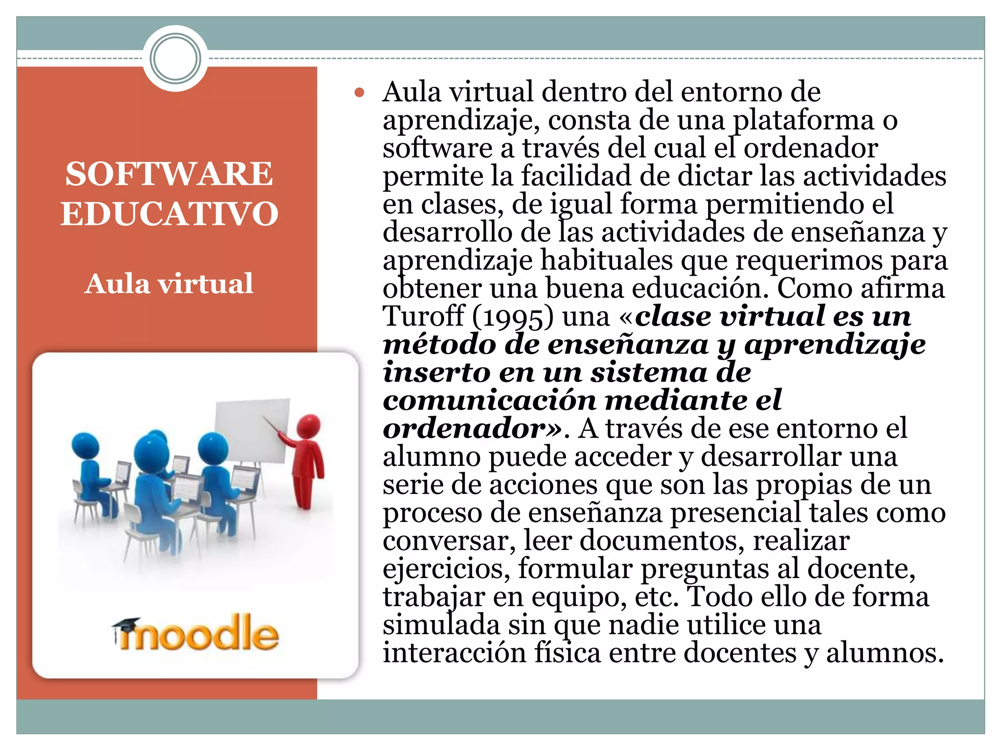  Aula virtual dentro del entorno de

SOFTWARE
EDUCATIVO
Aula virtual

aprendizaje, consta de una plataforma o
software a través del cual el ordenador
permite la facilidad de dictar las actividades
en clases, de igual forma permitiendo el
desarrollo de las actividades de enseñanza y
aprendizaje habituales que requerimos para
obtener una buena educación. Como afirma
Turoff (1995) una «clase virtual es un
método de enseñanza y aprendizaje
inserto en un sistema de
comunicación mediante el
ordenador». A través de ese entorno el
alumno puede acceder y desarrollar una
serie de acciones que son las propias de un
proceso de enseñanza presencial tales como
conversar, leer documentos, realizar
ejercicios, formular preguntas al docente,
trabajar en equipo, etc. Todo ello de forma
simulada sin que nadie utilice una
interacción física entre docentes y alumnos.

 