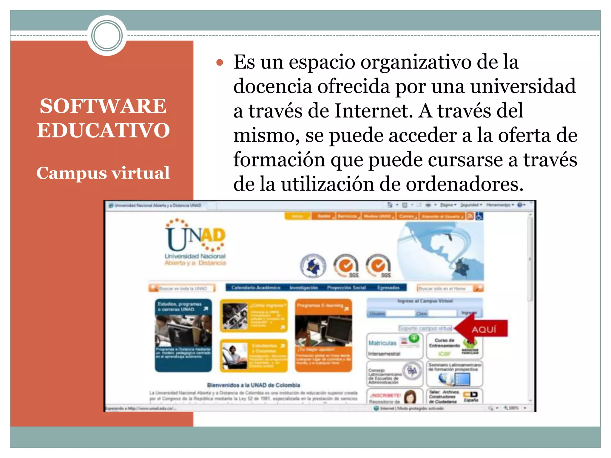  Es un espacio organizativo de la

SOFTWARE
EDUCATIVO
Campus virtual

docencia ofrecida por una universidad
a través de Internet. A través del
mismo, se puede acceder a la oferta de
formación que puede cursarse a través
de la utilización de ordenadores.

 
