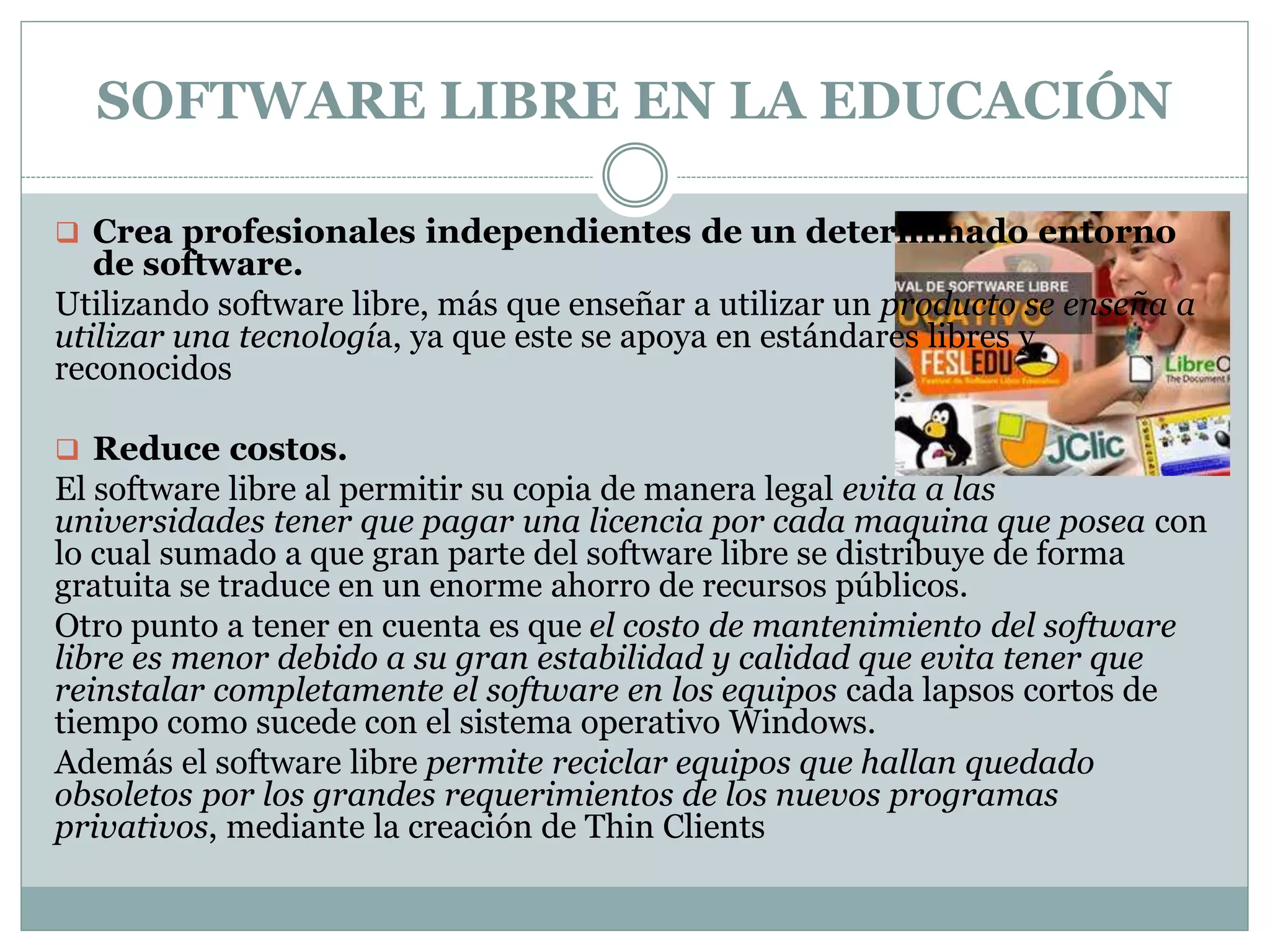 SOFTWARE LIBRE EN LA EDUCACIÓN
 Crea profesionales independientes de un determinado entorno

de software.
Utilizando software libre, más que enseñar a utilizar un producto se enseña a
utilizar una tecnología, ya que este se apoya en estándares libres y
reconocidos
 Reduce costos.

El software libre al permitir su copia de manera legal evita a las
universidades tener que pagar una licencia por cada maquina que posea con
lo cual sumado a que gran parte del software libre se distribuye de forma
gratuita se traduce en un enorme ahorro de recursos públicos.
Otro punto a tener en cuenta es que el costo de mantenimiento del software
libre es menor debido a su gran estabilidad y calidad que evita tener que
reinstalar completamente el software en los equipos cada lapsos cortos de
tiempo como sucede con el sistema operativo Windows.
Además el software libre permite reciclar equipos que hallan quedado
obsoletos por los grandes requerimientos de los nuevos programas
privativos, mediante la creación de Thin Clients

 