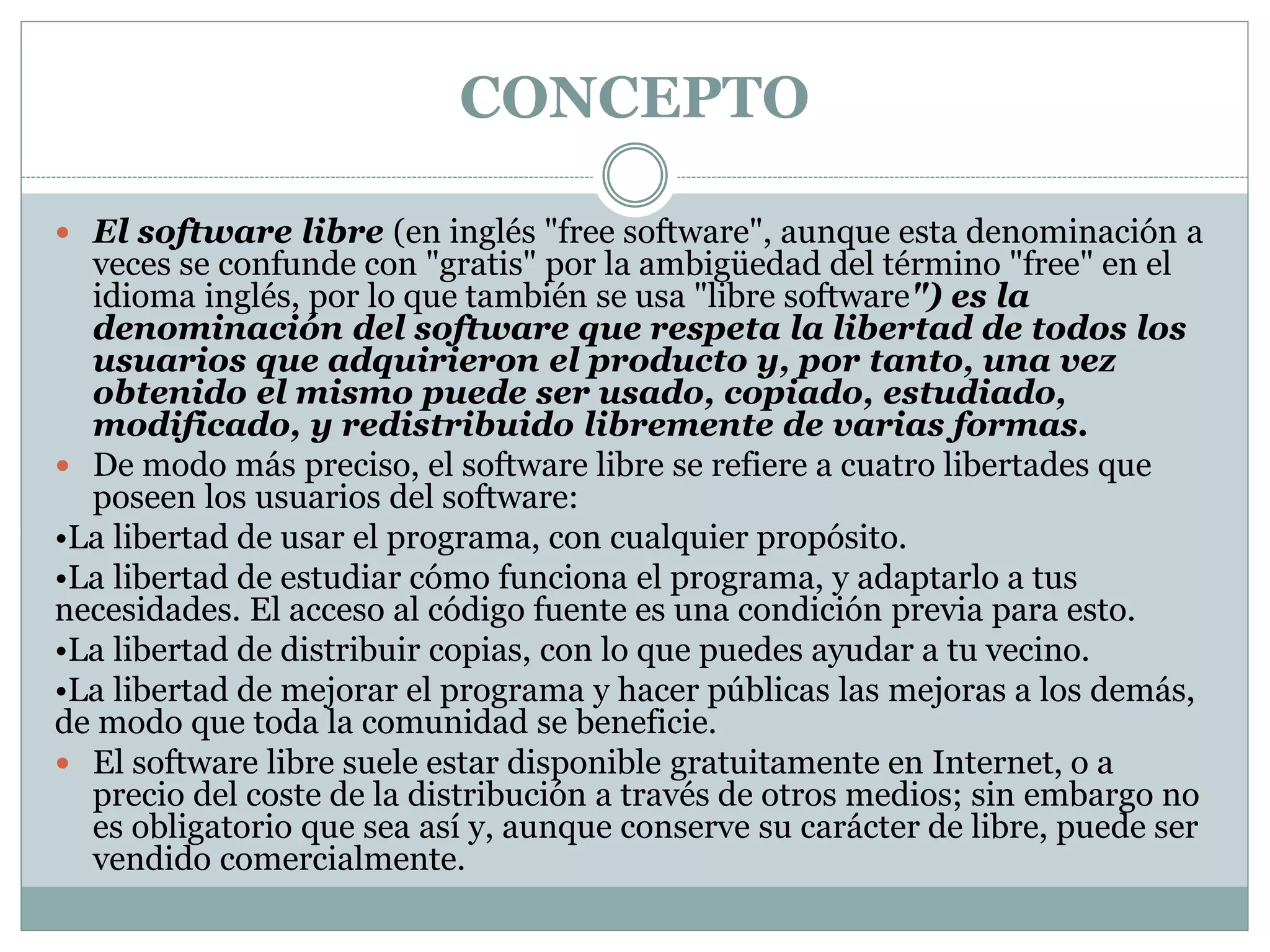 CONCEPTO
 El software libre (en inglés "free software", aunque esta denominación a

veces se confunde con "gratis" por la ambigüedad del término "free" en el
idioma inglés, por lo que también se usa "libre software") es la
denominación del software que respeta la libertad de todos los
usuarios que adquirieron el producto y, por tanto, una vez
obtenido el mismo puede ser usado, copiado, estudiado,
modificado, y redistribuido libremente de varias formas.
 De modo más preciso, el software libre se refiere a cuatro libertades que
poseen los usuarios del software:
•La libertad de usar el programa, con cualquier propósito.
•La libertad de estudiar cómo funciona el programa, y adaptarlo a tus
necesidades. El acceso al código fuente es una condición previa para esto.
•La libertad de distribuir copias, con lo que puedes ayudar a tu vecino.
•La libertad de mejorar el programa y hacer públicas las mejoras a los demás,
de modo que toda la comunidad se beneficie.
 El software libre suele estar disponible gratuitamente en Internet, o a
precio del coste de la distribución a través de otros medios; sin embargo no
es obligatorio que sea así y, aunque conserve su carácter de libre, puede ser
vendido comercialmente.

 