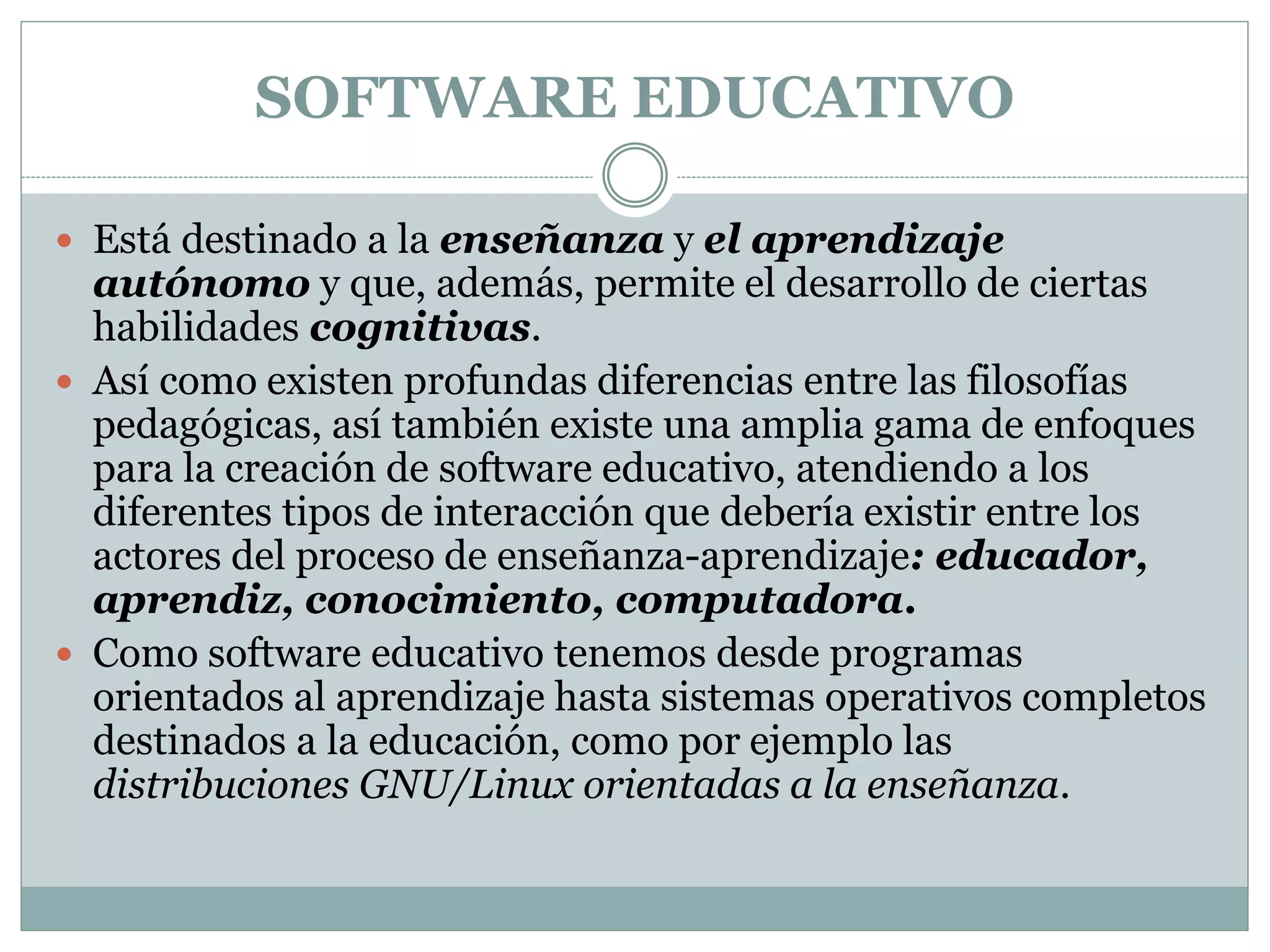 SOFTWARE EDUCATIVO
 Está destinado a la enseñanza y el aprendizaje

autónomo y que, además, permite el desarrollo de ciertas
habilidades cognitivas.
 Así como existen profundas diferencias entre las filosofías
pedagógicas, así también existe una amplia gama de enfoques
para la creación de software educativo, atendiendo a los
diferentes tipos de interacción que debería existir entre los
actores del proceso de enseñanza-aprendizaje: educador,
aprendiz, conocimiento, computadora.
 Como software educativo tenemos desde programas
orientados al aprendizaje hasta sistemas operativos completos
destinados a la educación, como por ejemplo las
distribuciones GNU/Linux orientadas a la enseñanza.

 