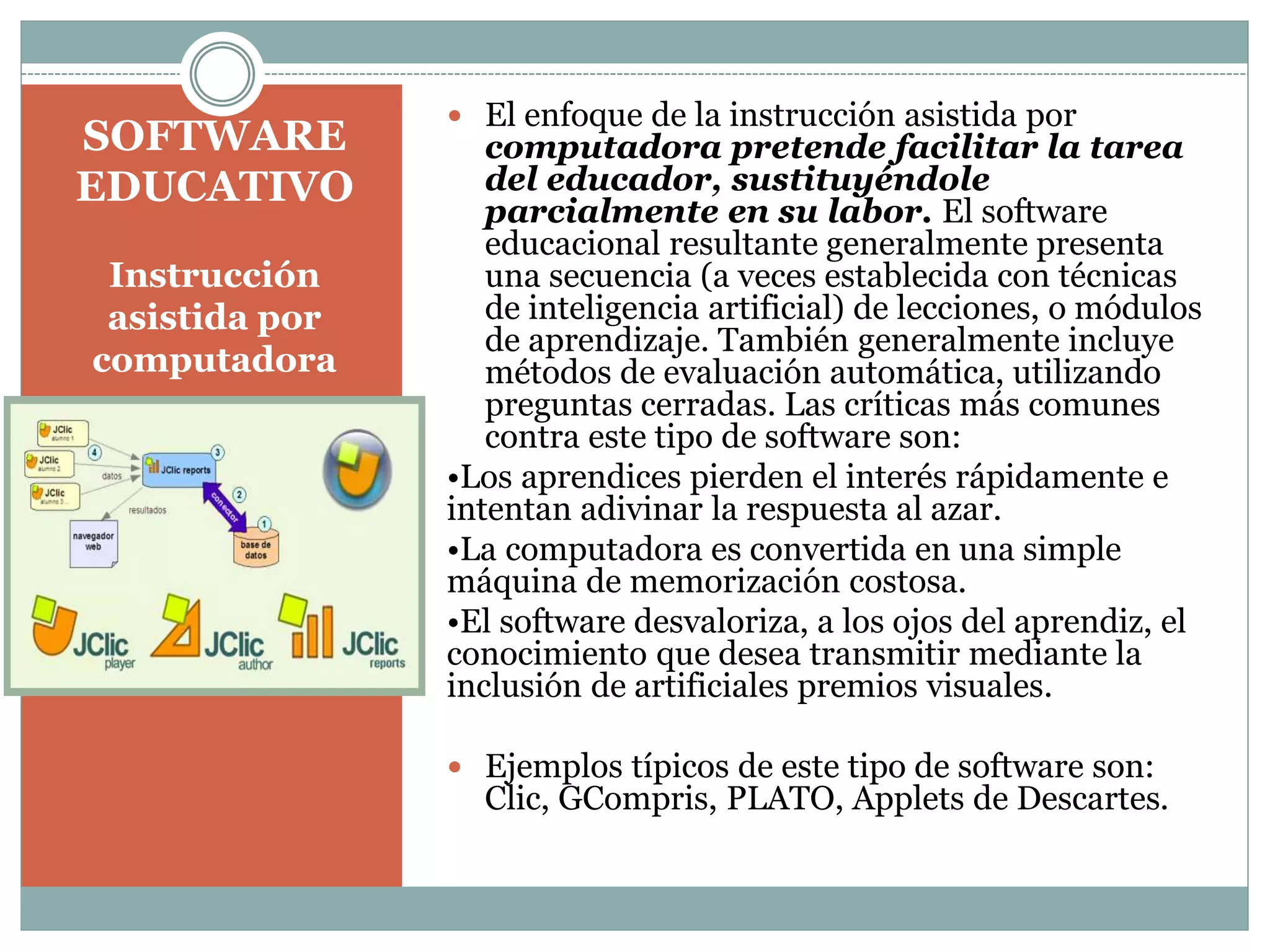 SOFTWARE
EDUCATIVO
Instrucción
asistida por
computadora

 El enfoque de la instrucción asistida por

computadora pretende facilitar la tarea
del educador, sustituyéndole
parcialmente en su labor. El software
educacional resultante generalmente presenta
una secuencia (a veces establecida con técnicas
de inteligencia artificial) de lecciones, o módulos
de aprendizaje. También generalmente incluye
métodos de evaluación automática, utilizando
preguntas cerradas. Las críticas más comunes
contra este tipo de software son:
•Los aprendices pierden el interés rápidamente e
intentan adivinar la respuesta al azar.
•La computadora es convertida en una simple
máquina de memorización costosa.
•El software desvaloriza, a los ojos del aprendiz, el
conocimiento que desea transmitir mediante la
inclusión de artificiales premios visuales.
 Ejemplos típicos de este tipo de software son:

Clic, GCompris, PLATO, Applets de Descartes.

 