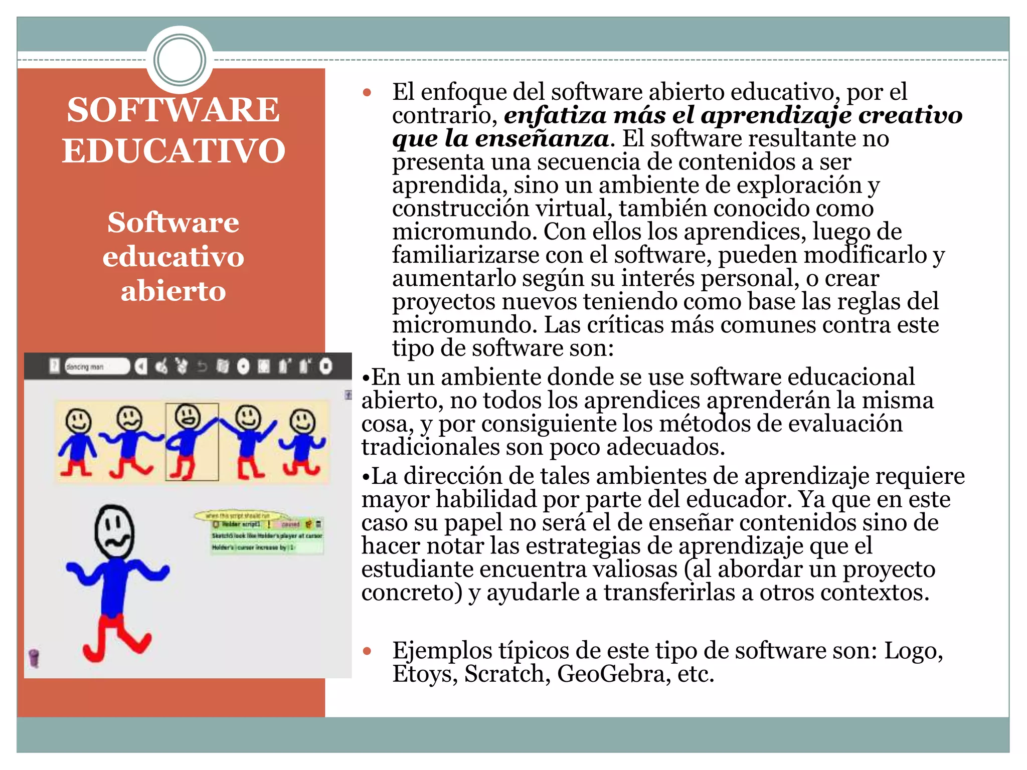 SOFTWARE
EDUCATIVO
Software
educativo
abierto

 El enfoque del software abierto educativo, por el

contrario, enfatiza más el aprendizaje creativo
que la enseñanza. El software resultante no
presenta una secuencia de contenidos a ser
aprendida, sino un ambiente de exploración y
construcción virtual, también conocido como
micromundo. Con ellos los aprendices, luego de
familiarizarse con el software, pueden modificarlo y
aumentarlo según su interés personal, o crear
proyectos nuevos teniendo como base las reglas del
micromundo. Las críticas más comunes contra este
tipo de software son:
•En un ambiente donde se use software educacional
abierto, no todos los aprendices aprenderán la misma
cosa, y por consiguiente los métodos de evaluación
tradicionales son poco adecuados.
•La dirección de tales ambientes de aprendizaje requiere
mayor habilidad por parte del educador. Ya que en este
caso su papel no será el de enseñar contenidos sino de
hacer notar las estrategias de aprendizaje que el
estudiante encuentra valiosas (al abordar un proyecto
concreto) y ayudarle a transferirlas a otros contextos.
 Ejemplos típicos de este tipo de software son: Logo,

Etoys, Scratch, GeoGebra, etc.

 