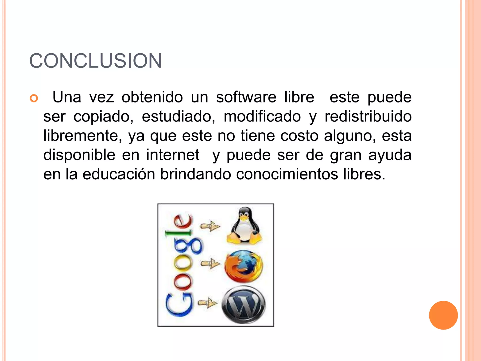 CONCLUSION
 Una vez obtenido un software libre este puede
ser copiado, estudiado, modificado y redistribuido
libremente, ya que este no tiene costo alguno, esta
disponible en internet y puede ser de gran ayuda
en la educación brindando conocimientos libres.
 