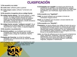 CLASIFICACIÓN 
1) De acuerdo a su costo: 
De costo cero: software gratis o gratuito 
De costo mayor a cero: software "comercial o de 
pago". 
2) De acuerdo a la apertura de su código fuente: 
De código fuente abierto: "de fuente abierta" u "open 
source". Es aquel software que permite tener 
acceso a su código fuente a través de cualquier 
medio (ya sea acompañado con el programa 
ejecutable, a través de Internet, a través del abono 
de una suma de dinero, etc.) 
De código fuente cerrado: "software cerrado". Es el 
software que no tiene disponible su código fuente 
disponible por ningún medio, ni siquiera pagando. 
3) De acuerdo a su protección: 
De dominio publico: es el software que no esta 
protegido por ningún tipo de licencia. Cualquiera 
puede tomarlo y luego de modificarlo, hacerlo 
propio. 
Protegido por licencias: es el tipo de software 
protegido con una licencia de uso. Dentro de este 
grupo tenemos: 
b.1) Protegido con copyright: con derechos de autor 
(o de copia). El usuario no puede adquirirlo para 
usarlo y luego vender copias (salvo con la 
autorización de su creador). 
b.2) Protegido con copyleft: es aquel cuyos términos de 
distribución no permiten a los redistribuidores agregar 
ninguna restricción adicional. Quiere decir que cada copia 
del software, aun modificada, sigue siendo como era 
antes. 
4) De acuerdo a su "legalidad": 
Legal: es aquel software que se posee o circula sin 
contravenir ninguna norma 
Ilegal: es el software que se posee o circula violando una 
norma determinada. 
5) De acuerdo a su "filosofía": 
Propietario: es aquel software que refleja el hecho de que su 
propiedad absoluta permanece en manos de quien tiene 
sus derechos y no del usuario, quien únicamente puede 
utilizarlo bajo ciertas condiciones. Su uso, redistribución 
y/o modificación están prohibidos o restringidos de modo 
tal que no es posible llevarlos a cabo. 
Libre: es el tipo de software que le da al usuario la libertad de 
usarlo, estudiarlo, modificarlo, mejorarlo, adaptarlo y 
redistribuirlo, con la única restricción de no agregar 
ninguna restricción adicional al software modificado, 
mejorado, adaptado o redistribuido. 
 
