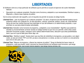 LIBERTADES 
El Software Libre es un tipo particular de software que le permite al usuario el ejercicio de cuatro libertades 
básicas: 
• Ejecutarlo con cualquier propósito, Estudiar como funciona y adaptarlo a sus necesidades, Distribuir copias y 
Mejorarlo, y liberar esas mejoras al publico 
Con la única restricción del copyleft y con el requisito de permitir el acceso al código fuente. 
Libertad Cero: usar el programa con cualquier propósito". Es decir, el ejercicio de esta libertad implica que lo 
podemos utilizar con cualquier fin, ya sea educativo, cultural, comercial, político, social, etc. Esta libertad 
deriva de que hay ciertas licencias que restringen el uso del software a un determinado propósito, o que 
prohíben su uso para determinadas actividades. 
Libertad Uno: Estudiar como funciona el programa, y adaptarlo a sus necesidades". Significa que podemos 
estudiar su funcionamiento (al tener acceso al código fuente) lo que nos va a permitir, entre otras cosas: 
descubrir funciones ocultas, averiguar como realiza determinada tarea, descubrir que otras posibilidades 
tiene, que es lo que le falta para hacer algo, etc. 
Libertad Dos: Distribuir copias". Quiere decir que soy libre de redistribuir el programa, ya sea gratis o con algún 
costo, ya sea por email, FTP o en CD, ya sea a una persona o a varias, ya sea a un vecino o a una persona 
que vive en otro país, etc. 
Libertad Tres: "Mejorar el programa, y liberar las mejoras al publico". Tengo la libertad de hacer mejor el 
programa, o sea que puedo: hacer menores los requerimientos de hardware para funcionar, que tenga 
mayores prestaciones, que ocupe menos espacio, que tenga menos errores, etc. 
 