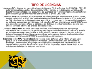 TIPO DE LICENCIAS 
Licencias GPL: Una de las más utilizadas es la Licencia Pública General de GNU (GNU GPL). El 
autor conserva los derechos de autor (copyright), y permite la redistribución y modificación 
bajo términos diseñados para asegurarse de que todas las versiones modificadas del software 
permanecen bajo los términos más restrictivos de la propia GNU GPL. 
Licencias AGPL: La Licencia Pública General de Affero (en inglés Affero General Public License, 
también Affero GPL o AGPL) es una licencia copyleft derivada de la Licencia Pública General 
de GNU diseñada específicamente para asegurar la cooperación con la comunidad en el caso 
de software que corra en servidores de red. La Affero GPL es íntegramente una GNU GPL con 
una cláusula nueva que añade la obligación de distribuir el software si éste se ejecuta para 
ofrecer servicios a través de una red de ordenadores. 
Licencias estilo BSD: El autor, bajo tales licencias, mantiene la protección de copyright 
únicamente para la renuncia de garantía y para requerir la adecuada atribución de la autoría 
en trabajos derivados, pero permite la libre redistribución y modificación, incluso si dichos 
trabajos tienen propietario. Son muy permisivas, tanto que son fácilmente absorbidas al ser 
mezcladas con la licencia GNU GPL con quienes son compatibles. 
Licencias estilo MPL y derivadas: Esta licencia es de Software Libre y tiene un gran valor 
porque fue el instrumento que empleó Netscape Communications Corp. para liberar su 
Netscape Communicator 4.0 y empezar ese proyecto tan importante para el mundo del 
Software Libre: Mozilla. Se utilizan en gran cantidad de productos de software libre de uso 
cotidiano en todo tipo de sistemas operativos. 
 