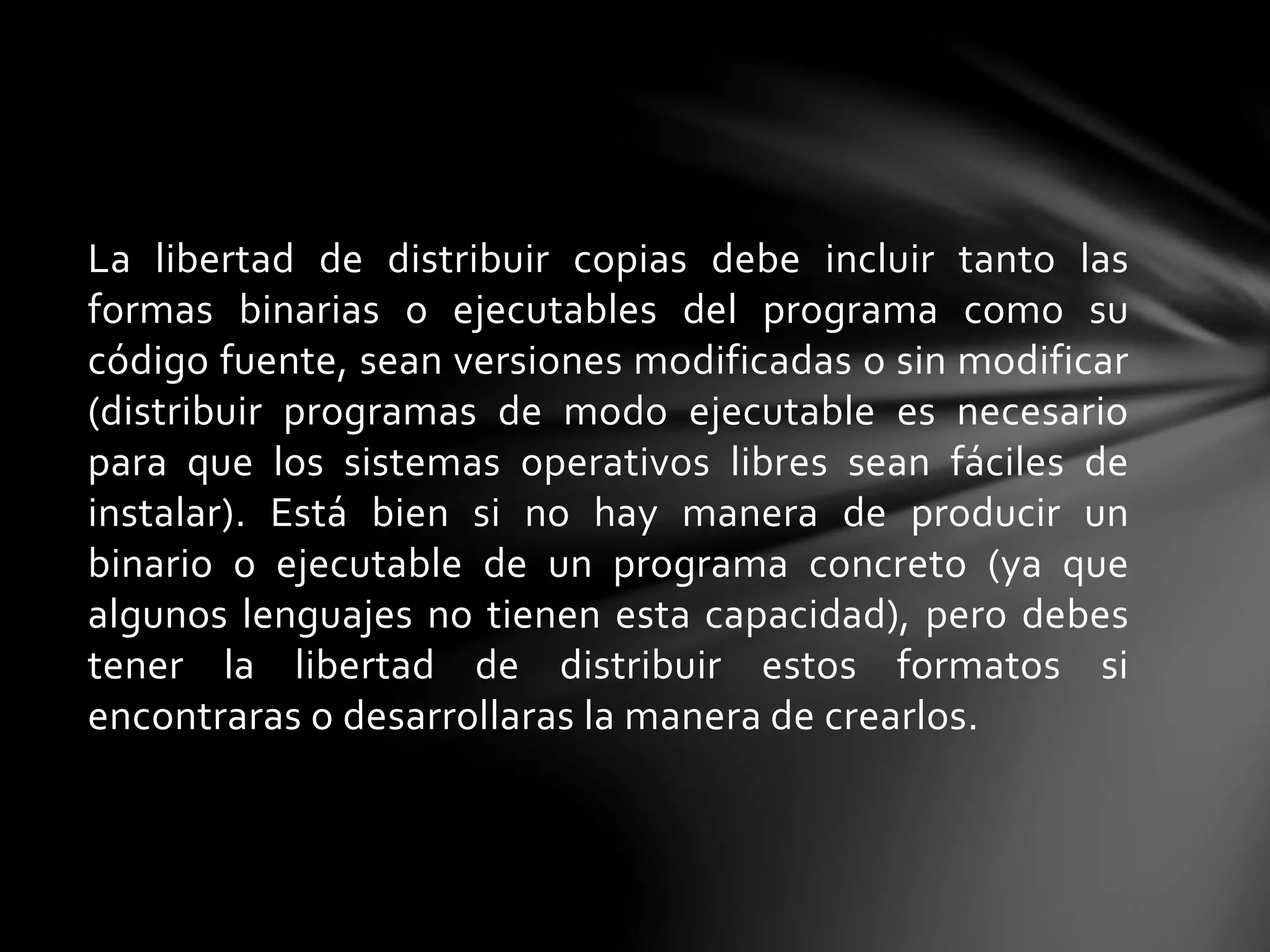 La libertad de distribuir copias debe incluir tanto las 
formas binarias o ejecutables del programa como su 
código fuente, sean versiones modificadas o sin modificar 
(distribuir programas de modo ejecutable es necesario 
para que los sistemas operativos libres sean fáciles de 
instalar). Está bien si no hay manera de producir un 
binario o ejecutable de un programa concreto (ya que 
algunos lenguajes no tienen esta capacidad), pero debes 
tener la libertad de distribuir estos formatos si 
encontraras o desarrollaras la manera de crearlos. 
 