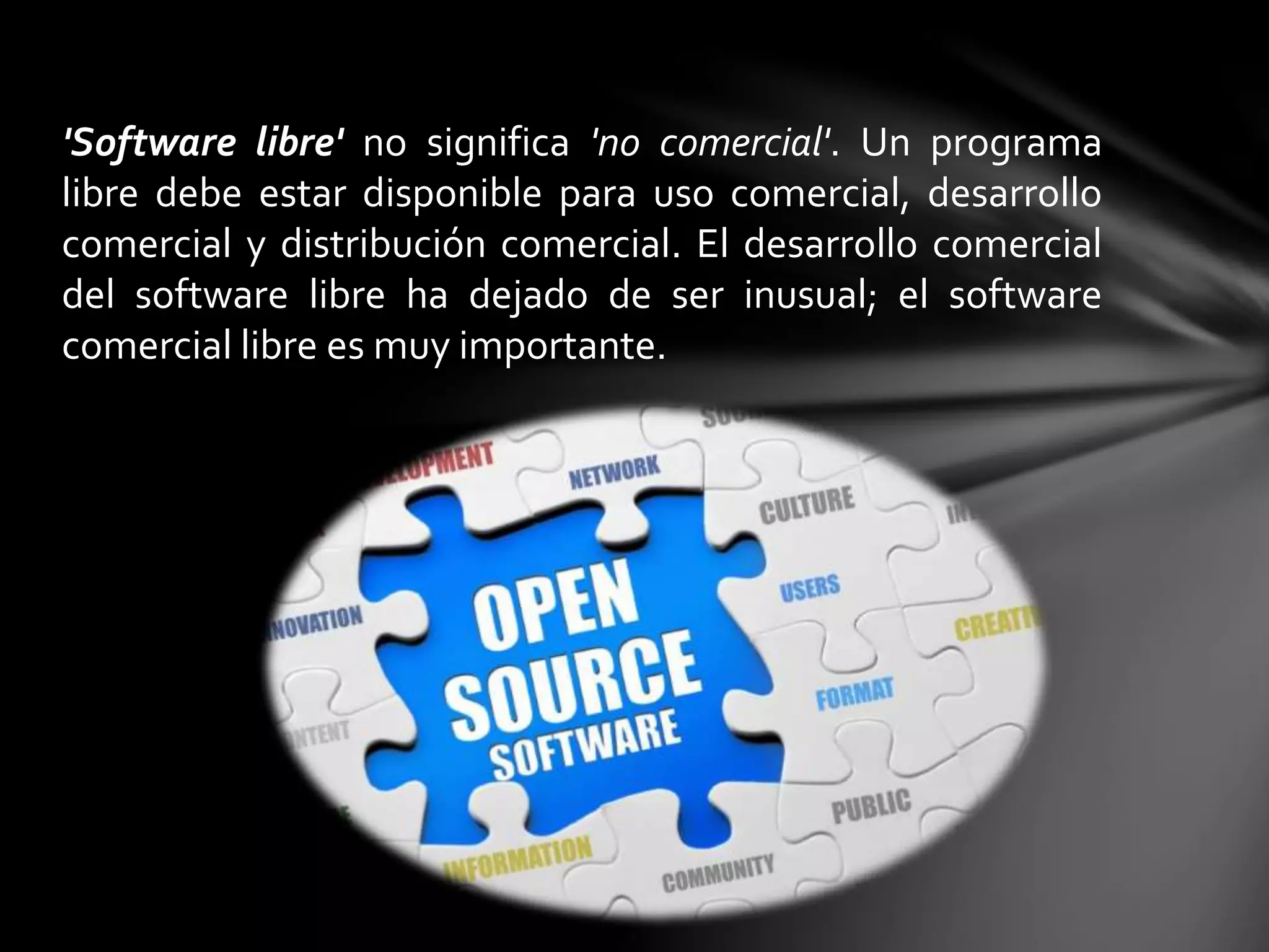 'Software libre' no significa 'no comercial'. Un programa 
libre debe estar disponible para uso comercial, desarrollo 
comercial y distribución comercial. El desarrollo comercial 
del software libre ha dejado de ser inusual; el software 
comercial libre es muy importante. 
 